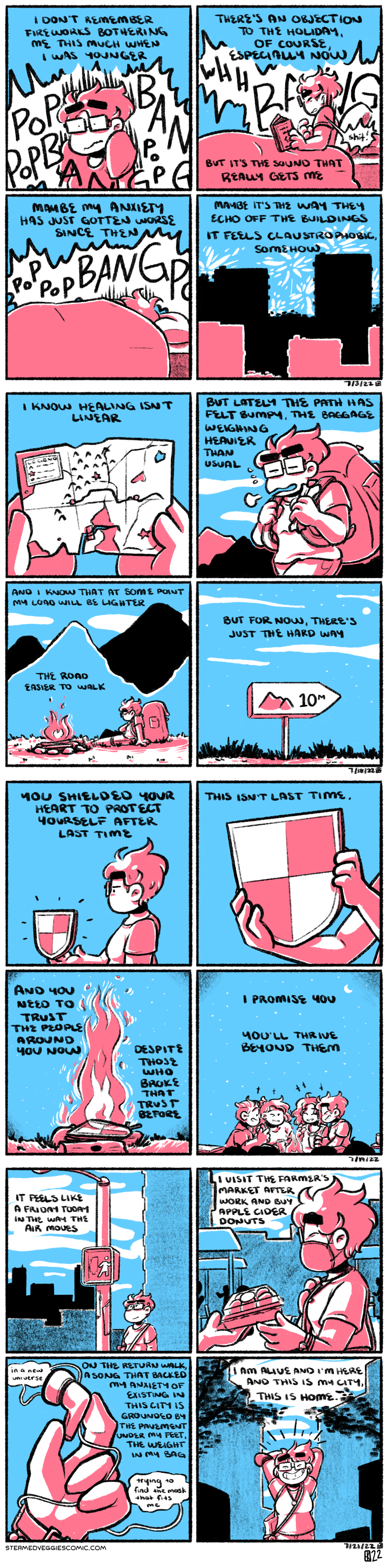 A series of four panel comics, shaded in pink and blue.

Comic one. In the first panel, Emily is seen from the waist-up, looking startled, her shoulders tense and clenched. Huge sound effect bubbles surround her of various explosion noises. She begins in narration: “I don’t remember fireworks bothering me this much when I was younger.” In the second panel, she sits in bed, similarly tense, clutching at her chest with her right hand and holding a book in her left. The explosions sounds grow larger. “There’s an objection to the holiday, of course, especially now. But it’s the sound that really gets me,” she continues. In the third panel, she is now hunched under the covers, with only the top of her head visible, but still quite shaken as the sounds don’t stop. “Maybe my anxiety has just gotten worse since then,” she considers. In the fourth panel, we zoom out, and see silhouettes of buildings in layers of depth. Fireworks are visible in the sky. “Maybe it’s the way they echo off the buildings. It feels claustrophobic, somehow,” she concludes.

Comic two. In the first panel, two hands hold a tattered and torn map, riddled with holes and held together with masking tape. The narration begins “I know healing isn’t linear.” In the second panel, Emily, a short-haired woman with glasses, hefts a backpack nearly double her size across the landscape. Mountains and wispy clouds are seen in the background. The narration continues, “But lately the path has felt bumpy, the baggage weighing heavier than usual.” In the third panel, Emily is now seated on the grass, backpack still on, next to a campfire. Mountains are visible in the background. Emily clearly looks exhausted. Her silent narration observes, “And I know that at some point my load will be lighter, the road easier to walk.” In the final panel, a sign on the path points toward the mountain range. “But for now,” she concludes, “there’s just the hard way.”

Comic three. In the first panel, Emily stands, looking solemn, holding a simple shield in her outstretched hand. Her narration begins: “You shielded your heart to protect yourself after last time.” In the second panel, we zoom in on the shield as Emily clutches it with both hands. She continues, “This isn’t last time.” In the third panel, a bonfire sits in the center of the panel, with flames high and wild. The shield can be seen in the middle of it, on top of the logs. “And you need to trust the people around you know, despite those who broke that trust before,” she declares. In the fourth panel, Emily sits around the fire surrounded by friends, laughing, some visible, others in silhouette. The night sky is clear above them, with a visible moon and stars. She concludes in narration, “I promise you. You’ll thrive beyond them.”

Comic four. In the first panel, Emily stands at a crosswalk, a slight smile on her face. Silhouettes of city buildings dot the background. She begins: “It feels like a Friday today in the way the air moves.” In the second panel, an unseen person hands Emily (now masked) a small box. Vendor stalls can be seen behind her. Emily continues: “I visit the farmer’s market after work and by apple cider donuts.” In the third panel, we zoom in on a hand holding an airpod. Out of it, lyrics to The Slow Parts on Death Metal Albums by the Mountain Goats float out: “in a new universe / trying to find the mask that fits me.” Emily muses, “On the return walk, a song that backed my anxiety of existing in this city is grounded by the pavement under my feet, the weight in my bag.” In the last panel, Emily is centered, framed by buildings, arms raised and crossed behind her head, grinning wide. She concludes “I am alive and I’m here and this is my city, this is home.”
