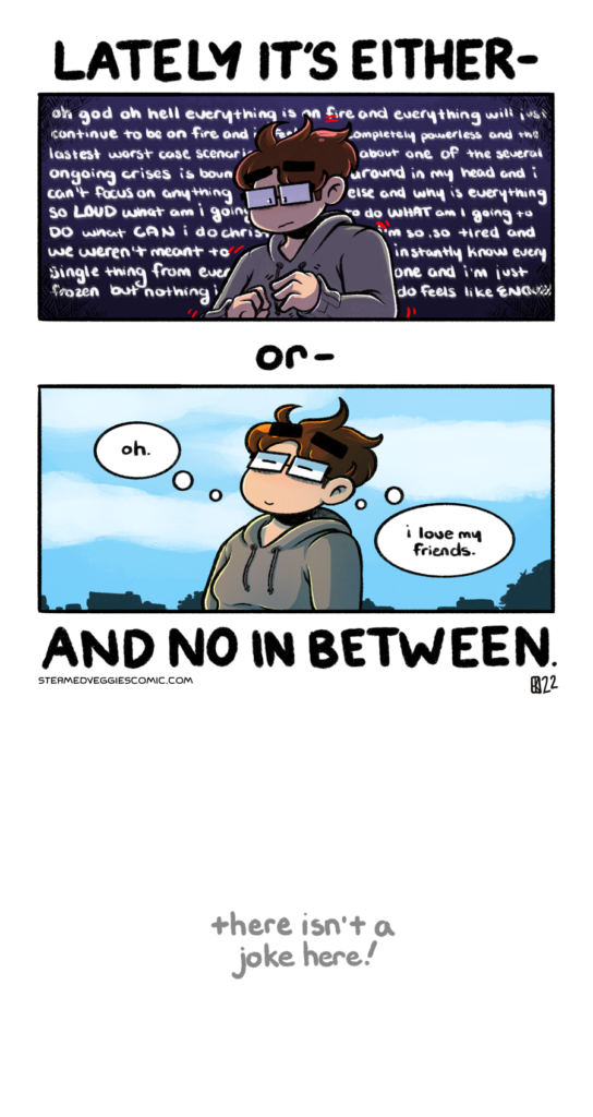 A two panel, full color comic. Above the first panel, text reads "Lately it's either--" In the first panel, Emily, a young woman with short brown hair, glasses, and dressed in a grey hoodie, is seen in the middle of the panel from the waist up. She looks distressed and is lit from the back, shadows encompassing most of her body. The background around her is dark purple and fades to black in the corners, with text surrounding her of an anxious thought spiral. Between the first and second panel, text reads "or--" In the second panel, Emily stands outside, with a bright blue sky and the city landscape behind her. Fluffy white clouds dot the sky as she leans back, eyes closed, content. "Oh," she thinks, "I love my friends." Below the second panel, text reads "And no in between." Further below this text, in a light gray and written in all lowercase, text reads "there isn't a joke here!"