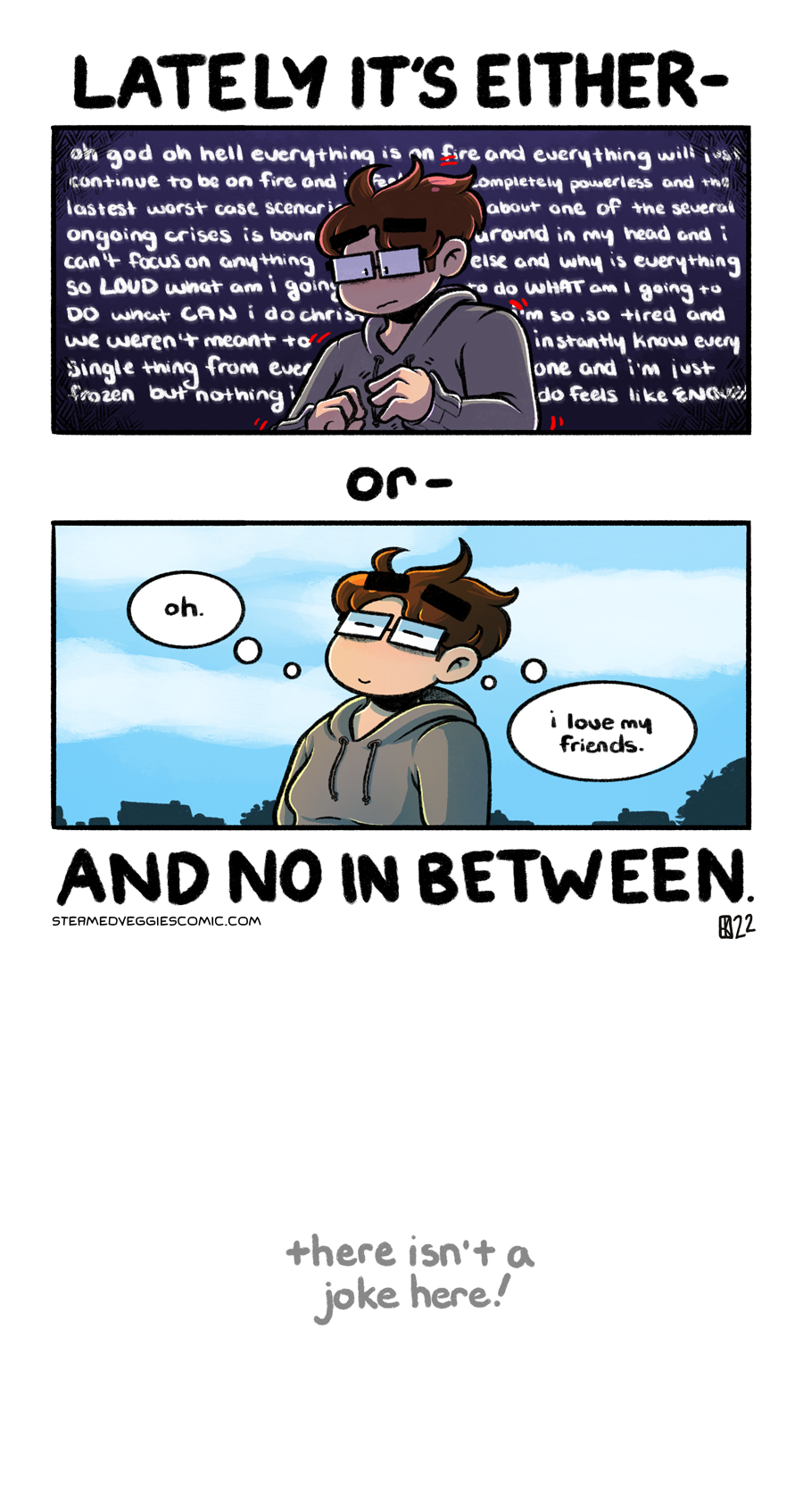 A two panel, full color comic. Above the first panel, text reads "Lately it's either--" In the first panel, Emily, a young woman with short brown hair, glasses, and dressed in a grey hoodie, is seen in the middle of the panel from the waist up. She looks distressed and is lit from the back, shadows encompassing most of her body. The background around her is dark purple and fades to black in the corners, with text surrounding her of an anxious thought spiral.

Between the first and second panel, text reads "or--" In the second panel, Emily stands outside, with a bright blue sky and the city landscape behind her. Fluffy white clouds dot the sky as she leans back, eyes closed, content. "Oh," she thinks, "I love my friends." 

Below the second panel, text reads "And no in between." Further below this text, in a light gray and written in all lowercase, text reads "there isn't a joke here!"