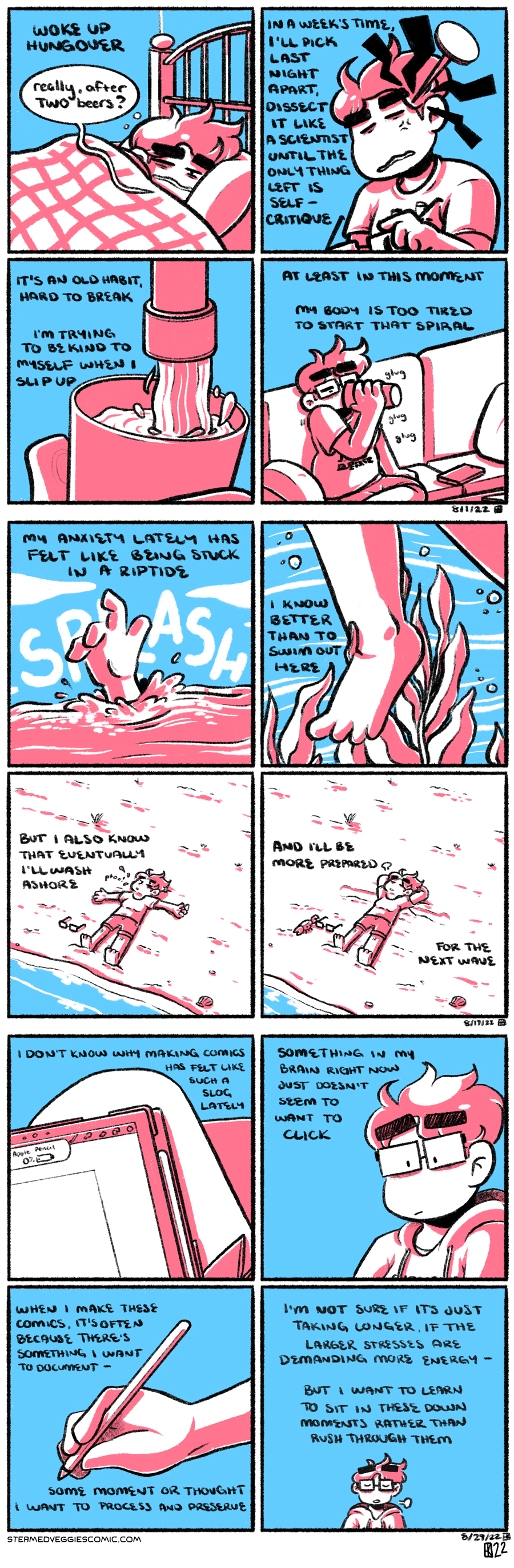 A series of three four-panel comics, rendered in pink and blue.

The first comic: The first panel shows Emily curled up in a bed, blearly opening her eyes. The narration beings "Woke up hungover." Emily quips, "really, after TWO beers?" In the second panel, Emily is sitting up, her glasses in her hand, leaning her head to the side with her eyes closed tight. A giant nail is poised right above her temple. The narration continues, "in a week's time, I'll pick last night apart, dissect it like a scientist until the only thing left is self-critique." In the third panel, a hand holds a glass under a faucet, filling it up with water. "It's an old habit, hard to break," the narration goes on, "I'm trying to be kind to myself when I slip up." In the fourth panel, Emily sits on the couch, glasses on but still in her pajamas, greedily drinking from the glass of water. "At least in this moment, my body is too tired to start that spiral," the narration concludes.

The second comic: In the first panel, a hand sticks out from turbulent waters with a splash, reaching for help. The narration begins, “my anxiety lately has felt like being stuck in a riptide.” In the second panel, a leg is seen kicking around underwater, the current strong, seaweed wrapping around it. “I know better than to swim out here,” the narration continues. In the third panel, a figure—Emily, a woman with short hair in a T-shirt and shorts—lies spread out on a beach, her glasses tossed to her side. “But I also know that eventually I’ll wash ashore,” the narration adds. In the fourth panel, Emily remains laying on the beach, the waves slowly rolling out. She crosses her arms behind her head and lets out a sigh. A small crab has appeared as well, curiously poking her glasses. “And I’ll be more prepared for the next wave,” the narration concludes.

The third comic: In the first panel, an iPad with a charging Apple Pencil rests on a crossed leg. "I don't know why making comics has felt like such a slog lately," the narration begins. In the second panel, Emily sits on the right of the panel, looking down at the iPad on her lap, now offscreen. "Something in my brain right now just doesn't seem to want to click," she continues. In the third panel, her hand holds the Apple Pencil, reaching out. "When I make these comics, it's often because there's something I want to document, some moment or thought I want to process and preserve," the narration reads. In the fourth panel, Emily sits, eyes closed, and takes a deep breath, a sigh escaping from her. "I'm not sure if it's just taking longer, if the larger stresses are demanding more energy, but I want to learn to sit in these down moments rather than rush through them," the narration concludes.
