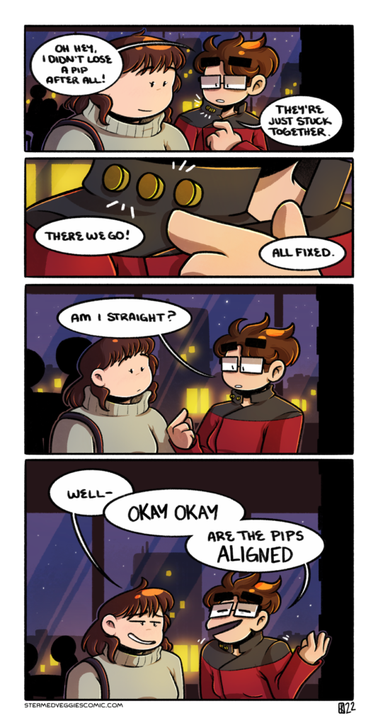A four panel, full color comic. In the first panel, Emily and Kelly stand in the lobby area/bar of a small venue, warm lighting abound and a starry cityscape through the windows. Emily points to her jacket, which is styled to look like the Starfleet uniform on Star Trek: the Next Generation. "Oh, hey, I didn't lose a pip after all!" she says while pointing to small metal buttons attached to her collar. "They're just stuck together. In the second panel, we zoom in on Emily's coat and collar, now with three pips all separated. "There we go! All fixed," she remarks. In the third panel, we once again zoom out to see Kelly and Emily. Kelly looks on at Emily, while Emily looks down at the newly-adjusted pips. "Am I straight?" Emily asks. In the fourth panel, Kelly, with a wry expression on her face, begins, "Well-" before being cut off by a sheepishly shrugging Emily, "Okay okay, are the pips ALIGNED."
