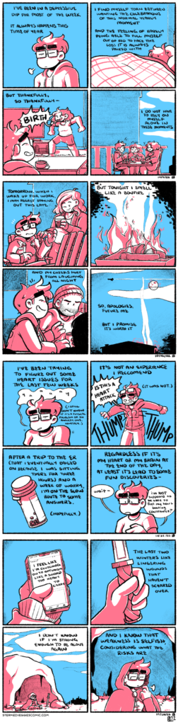 A series of four panel comics, rendered in pink and blue. The first comic: in the first panel, Emily stands, her eyes closed and sighing in exhausted resignation. Her narration begins: "I've been in a depressive dip for most of the week. It always happens this time of year." In the second panel, Emily is curled up under blankets in a bed, her head facing the wall. "I find myself torn between wanting the celebrations of this normal yearly moment," her narration continues, "and the feeling of barely being able to pull myself out of bed to face the loss it is always paired with." In the third panel, Emily now sits in the living room, a cup of coffee steaming on the coffee table in front of her. She smiles sheepishly as her roommate, Em, bursts into the room in a power pose, yelling "BIRTH!" "But thankfully, so thankfully," Emily's narration trails off. In the fourth panel, Emily, Em, and another friend, Kelly, are all sitting outside at a brewery, a rustic fence backing the scene. The three of them smile and laugh, a fresh change from Emily's prior malaise. Her narration concludes, "I do not have to rely on myself alone in these moments." The second comic: In the first panel, Emily sits among various other chairs outdoors. She is handed a glass of wine by a friend, Carisa, as she's heading to an empty chair. Emily's narration begins, "Tomorrow, when I wake up for work, I may regret staying out this late." In the second panel, a warm bonfire crackles, contained by a standing fire pit. Leaves from nearby trees frame the smoke rising into the sky. "But tonight," her narration continues, "I smell like a bonfire." In the third panel, Emily laughs, surrounded by friends all huddled around the fire. "And my cheeks hurt from laughing all night," she continues. In the fourth panel, the silhouette of a house and surrounding trees sits at the bottom of the panel, as smoke from the bonfire rises into the sky, speckled with clouds. The moon shines bright as a plane breaks up the quiet. "So apologies, future me," Emily concludes, "but I promise it's worth it." The third comic: In the first panel, the narration begins, "I've been tying to figure out some heart issues for the last few weeks." Emily stands in the middle of the panel, shrugging, with a pained and wobbly "yaaaay" escaping her. The narration adds an aside, "I still don't know if it's a physical problem or an anxiety one, honestly." In the second panel, the narration continues, "it's not an experience I recommend." Emily stands in the middle of the panel, in a different outfit than the first, her arms spread wide and a look of panic on her face. Cartoonishly, the outline of a heart thumps loudly from her chest as she yells "IS THIS A HEART ATTACK." The narration clarifies, off to the side, "it was not." In the third panel, a small prescription bottle from a pharmacy frames the continuing narration: "After a trip to the ER (that I eventually bailed on because I was sitting there for three hours) and a week of worry, I'm on the slow route to some answers. (Hopefully.)" In the fourth panel, the narration concludes, "regardless if it's my heart or my brain at the end of the day, at least it's lead to some fun discoveries--" Emily stands in the middle of the frame once more, hand softly resting on her chest. "Wait," she muses, "I'm NOT supposed to be able to feel my heart beating CONSTANTLY?" The fourth comic: In the first panel, a hand holds a cellphone. The narration begins as text on the screen: "I feel like I'm clutching onto optimism like a sword too heavy to carry." In the second panel, the hand is now holding a sword, with a braided hilt and small cross-guard. The blade is cut off by the top of the panel. The narration continues, "the last two winters like lingering wounds that haven't scarred over." In the third panel, a figure sits at the mouth of a small cave, sword stuck in the ground, her chin resting in her hand. The silhouette of a city can be seen in the distance. "I don't know if I'm strong enough to be alone again," the narration continues. In the fourth panel, the figure--Emily, though dressed in fantasy appropriate garb--sighs while looking off to the side, a motion of guilt and the weight she is carrying. The narration concludes: "And I know that weakness is selfish, considering what the risks are."