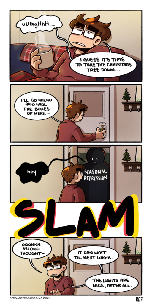 A full color comic. In the first panel, Emily leans back on a couch, clearly exhausted, dressed in a sweatshirt and pajama pants, clutching onto a steaming mug of coffee. "Ughhhhh," she groans, "I guess it's time to take the Christmas tree down." In the second panel, Emily moves toward a door, reaching for the handle. In the background, a tiny tree and canvas sit on a key ring holder, a sense of how the rest of the apartment is decorated. "I'll go ahead and haul the boxes up here," Emily starts, readying to open the door. In the third panel, Emily stands in front of the now-open door, her way blocked by a large, featureless humanoid mass that takes up almost the entire door frame. The figure is labeled "Season Depression," and they mumble out a tiny "hey." In between the third and fourth panels is a large "SLAM" sound effect, the colors creating a vibrating sensation. In the fourth and last panel, Emily turns away from the once-again closed door, a look of trepidation on her face. "Onnnnn second thought," she begins, "It can wait til next week. The lights are nice, after all."