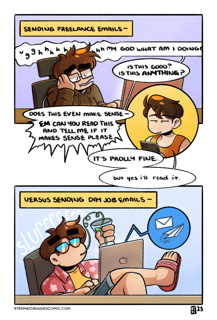A full-color comic. In the first panel, Emily sits at a table with a laptop in front of her, looking stressed. A text box labels the scene "Sending freelance emails:" followed by Emily's warbling groan. "Ughhhhhh my god what am I doingggg? Is this good? Is this anything? Does this even make sense--EM CAN YOU READ THIS AND TELL ME IF IT MAKES SENSE PLEASE?" Em, in a cut-in circle panel, looks up at Emily and replies "It's prolly fine. But yes, I'll read it." In the second panel, Emily sits at a different table, with a different laptop. She's dressed in vacation attire: jean shorts, a floral shirt, sunglasses, laptop in her lap and drink with a long curly straw in one of her hands. She slurps on it as she casually sends an email. The panel is labeled "versus sending day job emails."