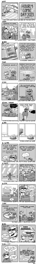 A set of hourly comics. Each hour (or group of two hours) is represented by two panels. They are all rendered in shades of gray. 6 AM: in the first panel, Emily is in bed, grumpy and hidden under the covers. Her phone buzzes with an alarm, and she lets out a loud “ughhhHHHH.” The second panel has the text “Hourly Comic Day 2023” with sparkles around it. The subtitle under the panels reads “looks like hourly comics are back on the menu, boys!” 7 AM: in the first panel, Emily is in a car, dressed in winter attire, loudly singing along to Heel Turn 1 by the Mountain Goats. The narration clarifies the scene: “Commute to work (it takes me an hour so I start at 6:30)” In the second panel, Emily stands at a counter, holding a mug and a carafe of coffee. The narration continues, “I’m usually one of the first people in the office, so I make the first pot of coffee for everyone.” Emily in the comic comments “this is the important service I can provide.” The subtitle under the panels identifies the song. 8 AM: in the first panel, we see a daily journal on a table, with notes on either page. The narration labels the scene: "Setting up my to do list for the day." In the second panel, the narration continues, "I feel like I lost a couple of weeks in January due to Garbage Brain (tm), so I'm definitely playing some amount of catch-up re: remembering how to be functional again." In the panel, Emily sits at her laptop but pulls out her phone, saying "ah right I gotta pay rent." The subtitle under the panels identifies the podcast she's listening to, Sawbones (the Grapefruits episode.) 9 AM: The first panel is labeled "Morning scrum" with sparkles. Emily stands, now masked, motioning to a website screenshot floating in space. "Behold," she says, "a web'd site." The second panel returns to Emily at her desk as the narration explains, "normally around this time I take a silly little walk for my silly little mental health, but the Real Feel temp is like 11 degrees," to which Emily editorializes "sorry, work is fairly boring," before the narration concludes, "so, inside I remain." The subtitle under the panels reads "[strong bad voice] website'd!" 10 AM: Emily stands in the breakroom, observing a counter filled with treats. There's a bundt cake among them, which the narration identifies, "there's a Crush-flavored bundt cake in the break room." The second panel turns to show Emily's skeptical expression. "Its existence both intrigues and horrifies me," the narration continues. The subtitle under the panels reads "like it can't be good, right." 11 AM to Noon: In the first panel, Emily sits at a desk by a laptop, sandwich in hand. The narration begins, “work and lunch per usual, until—“ and it’s cut off by a dark thought bubble from Emily labeled “formless anxiety echoes]” She replies with a tired “ah damn it, ok.” In the second panel, Emily walks down an office building hallway. The narration observes “guess we’re taking a silly little walk after all.” The subtitle under the panels reads “it’s not the same as an outdoor walk but it gets the job done.” 1 PM: In the first panel, the aforementioned Crush bundt cake is sitting in the break room. In the second panel, the scene is the same, but Emily looms forebodingly in the distance. The subtitle under the panels reads “it was, in fact, not good.” 2 to 3 PM: In the first panel, the narration begins “I’m going to be honest, I think I somehow lost these hours to the void or it was just like, convos with coworkers and texts from friends.” Emily is obscured at the bottom of the panel, quietly saying “weh” with exhaustion. In the second panel, the narration continues “sitting at a computer all day unfortunately does not make for good comics!” accompanied by an even tinier and sadder Emily going “weh.” The subtitle under the panels reads "not everything can be a Crush bundt cake." 4 to 5 PM: In the first panel, Emily stands outside an office building, dressed in winter attire, t-posing. The narration labels the scene as “going home” as Emily lets out yet another “weh.” The second panel shows Emily driving her car, belting out “I DON’T GIVE A RAT’S ASS YOU RAT BASTARDS” as the narration comments “gotta do an hour and change of this again first.” The subtitle under the panels identifies the song Emily is yelling along to, Billy the Kid's Dream of the Magic Shoes by the Mountain Goats. 6 PM: In the first panel, Emily lounges on the couch in the living room as Em leans over from the hallway. They ask “wanna do tacos?” to which Emily replies “ya.” In the second panel, Emily stands at the stove in an apron, holding her phone. She asks “hey can you tell me if this sounds normal” to which Em, leaning in from off panel, replies “ya.” The subtitle under the panels reads “I am consistently recreating that one Reductress article.” 7 PM: The first panel is labeled “Dinner!” by the narration, and there’s a plate of crispy black bean tacos, Mexican rice, and salsa verde in a small dish on a plate. Extra narration editorializes “it whipped ass.” In the second panel, Em and Emily sit with their plates in the living room, on separate couches, Em with a remote and Emily vibrating expectantly. The narration reads “Poker Face episode four time.” The subtitle under the panels reads “the tacos were a recipe Em found.” 8 PM: In the first panel, the narration begins “Poker Face continues to be extremely good” as Emily yells “was that a reference” and the narration text confirms it was. In the second panel, Emily and Em discuss the episode, but most of the text is blocked out for spoilers. The subtitle under the panels reads "It's good! A delight! A character name that might be--" with the rest of the sentence blocked for spoilers. 9 PM to unknown: In the first panel, Emily, now sans glasses and in a sleep shirt, says “ok I’ve only gotten like 10 hours of sleep in the last 48, I’m gonna go to bed.” In the second panel, the narration text appears with sparkles, reading “and then I proceeded to look at my phone in bed for way too damn long” as a tinier Emily says “until next year!” The subtitle under the panels reads "Good night!"