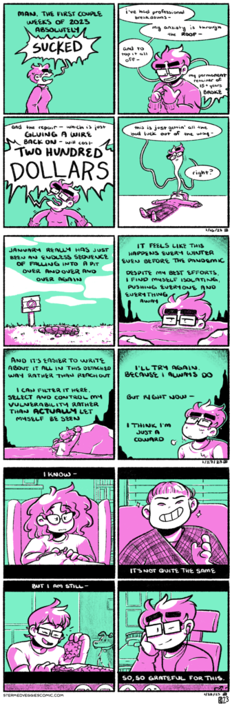 A series of four panel comics, all rendered in magenta and green. ON RESTART: In the first panel, Emily stands in an empty space, facing right, as the narration begins: "Man, the first couple weeks of 2023 absolutely--" Here, Emily's yelling interrupts the narration: "SUCKED." In the second panel, Emily is visible from the waist up, angrily counting off moments on her fingers. The omniscient narration is gone, replaced with her speaking: "I've had professional breakdowns, my anxiety is through the ROOF, and to top it all off, my permanent retainer of 15 plus years BROKE." In the third panel, Emily is shouting so much that she's vibrating, arms out in a power pose. "And the repair--" she continues yelling, "which is just GLUING A WIRE BACK ON--will cost TWO HUNDRED DOLLARS." In the fourth panel, Emily is now suddenly lying on the floor, her soul floating out from her mouth like a cartoon. It finishes speaking: "this is just gettin' all the bad luck out of the way, right?" --- ON REPEAT: In the first panel, a pit is visible in the ground, marked with a wooden sign with a crossed out circle. The narration begins: "January really has just been an endless sequence of falling into a pit over and over and over again." In the second panel, Emily is barely visible in a mass of water, seemingly at the bottom of the pit. Only her glasses peek up over the edge of the water. She looks tired. The narration continues: "It feels like this happens every winter, even before the pandemic. Despite my best efforts, I find myself isolating, pushing everyone and everything away." In the third panel, Emily slowly pulls herself out of the water onto a large rock, her clothes dripping with water. The narration goes on: "And it's easier to write about it all in this detached way rather than reach out. I can filter it here, select and control my vulnerability rather than actually let myself be seen." In the fourth panel, Emily looks upward, toward the exit of the pit, dripping with water and sighing. "I'll try again," the narration concludes, "because I always do. But rigt now, I think I'm just a coward." --- ON DISTANCE: Each panel looks like a frame in a video call, with each panel showing a new person. The narration exists in the black bars above and below the frames. In the first panel, Alex happily chats. She has big curly hair, glasses, is wearing a sweater, and crocheting a large blanket. She sits in a large comfy chair with a cozy living room behind her. The narration starts: "I know--" In the second panel, Denz grins conspiratorially. They're wearing a plaid shawl, have their hair pulled back, and various piercings. They're sitting on a couch in front of a window with blinds. The narration continues: "It's not quite the same--" In the third panel, LiZz laughs as she rips wrapping paper off of a gift. She has short, shaggy hair, glasses, and is wearing a t-shirt. She's sitting on the ground by a curio cabinet, with her dog behind her. The narration continues: "But I am still--" In the fourth panel, Emily sits at her desk, smiling softly with her hand on her cheek. She has earbuds in and is wearing glasses and a sweatshirt. The narration concludes: "So, so grateful for this."