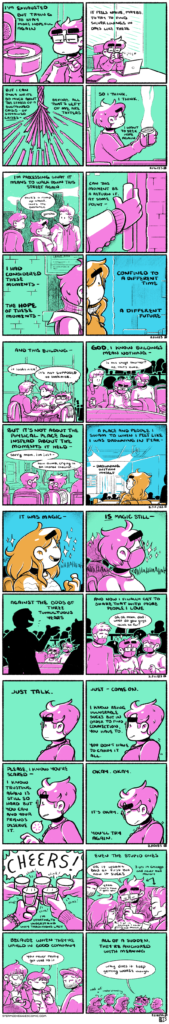 A series of four panel comics, all rendered in magenta and green. ON SILVER LININGS: In the first panel, Emily, eyes half-lidded, scoops coffee grounds into a coffee maker. The narration begins: "I'm exhausted but trying to stay more hopeful again." In the second panel, Emily sits at her desk, laptop and notepad in front of her. Her eyes are closed, and she takes a long sip of coffee from a mug. The narration continues: "It feels naive, maybe, to try to find silver linings in days like these." In the third panel, a corded rope frays and breaks in a fan. The narration continues: "But I can only write so much about the stress of a sustained crisis, of sustained crises, before all that's left of me are tatters." In the fourth panel, we see Emily at her desk once more, eyes still closed and holding a mug of steaming coffee out in front of her. The narration concludes: "So I think, I think, I want to seek hope again. ON ASSUMING A LINEAR THEORY OF TIME 1: In the first panel, Emily walks down a city street, flanked by her parents. The narration begins: "I'm processing what it means to walk down this street again," as Emily says to her dad "There's a ramp up ahead, that's the entrance," to which he replies "gotcha." In the second panel, Emily reaches for a door handle. The narration continues: "Can this moment be a return if, at some point—" In the third and forth panels, Emily is seen in profile, split in half by the frame. The first half is colored in magenta and green, while the second half is colored in orange and blue. In the second half, Emily also has long hair: this is her in 2020. The narration across the panels reads: "I had considered these moments—the hope of these moments—confined to a different time, a different future." ON ASSUMING A LINEAR THEORY OF TIME 2: In the first panel, Emily sits at a table with her parents, a stylish bookshelf behind them. Her mom comments on the decor: "It looks nice!" while Emily replies with a begrudging "It's not supposed to look nice." The narration begins: "And this building—" In the second panel, Emily and her parents are in the theater. Emily stares at the stage, saying "is this stage shorter? No, that's dumb" as the narration continues: "God, I know buildings mean nothing—" In the third panel, Emily turns to talk to her mom: "Sorry mom, I'm just—how dumb, crying in an improv theater..." while the narration continues: "But it's not about the physical place and instead about the moments it held—" In the fourth panel, the color palette has shifted again to orange and blue: the past. Emily sits in the same theater, waiting for the show to start, smiling contentedly: safe and at peace. The narration concludes: "A place and a people I swam to when I felt like I was drowning in fear—drowning within myself." ON ASSUMING A LINEAR THEORY OF TIME 3: In the first panel, the color palette is still orange and blue, still the moment in 2020. Emily laughs heartily, sparkles flying off of her. The narration begins: "It was magic—" In the second panel, we're back to the present, in magenta and green. Emily laughs, echoing the previous panel. The narration continues: "is magic still—" In the third panel, performers in silhouette are seen on stage, as Emily looks at her mom expectantly: the look of someone hoping the company they brought to a show is enjoying it. The narration continues: "Against the odds of three tumultuous years." In the fourth panel, sparkles still emit from Emily as she looks at her parents on either side of her. She's practically bouncing as she asks, "ok ok Mom, Dad: what do you guys think so far?" The narration concludes: "And now I finally get to share that with more people I love." ON VULNERABILTY In the first panel, Emily stands in profile, looking nervous. The narration begins: "Just talk." In the second panel, Emily's discomfort has grown: her shoulders are raised and her brow is even more furrowed. The narration continues: "Just—come on. I know being vulnerable sucks but in order to find connection, you have to. You don't have to carry it all." In the third panel, Emily leans forward, starting to speak. The narration continues: "Please, I know you're scared—I know trusting again is still so hard but you can and your friends deserve it." In the fourth panel, Emily's shoulders fall as she deflates, closing her eyes. The narration concludes: "Okay. Okay. It's ok. You'll try again." ON CHEERS In the first panel, five hands holding five shot glasses reach in as, off panel, everyone shouts "Cheers!" The narration begins: "I'm starting to understand why traditions last." In the second panel, some of the group is visible: Emily, Ty and Stella are all visibly recoiling from what they've drank. Emily and Ty are identified as living in Chicago for 3 years and yet have never had Malort; Stella is identified as having lived in Chicago for 1 year with the same qualifier. Emily remarks "Ok it wasn't bad at first but now it SUCKS," as Kevin leans in from the side of the panel and says "Yeah, that's how it gets you." The narration continues: "Even the stupid ones." In the third panel, we see the other half of the group: Kelly holds a shot and is also reacting to its contents, as Stella and Kevin look over. She says "you never really get used to it," as the narration continues: "Because when they're upheld in good company—" In the fourth panel, Emily yells "why does it keep getting WORSE though," as everyone commiserates, Kevin and Kelly nodding in long-time Chicagoan understanding. The narration concludes: "All of a sudden, they're anchored with meaning."