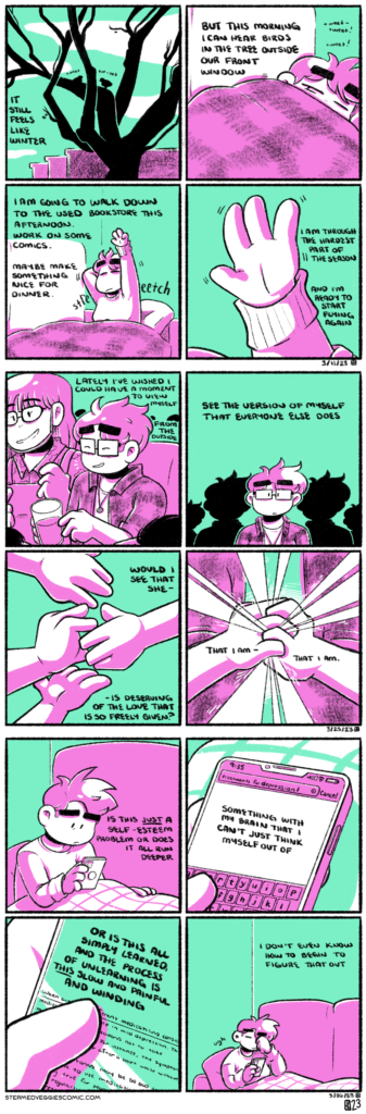 A series of four panel comics, all rendered in magenta and green. The first comic, ON EMERGE: In the first panel, the silhouette of a tree is seen before outlines of buildings. Two birds tweet softly on its branches. The narration begins: "it still feels like winter." In the second panel, Emily lies on a couch, covered almost entirely by a blanket. She opens her eyes tentatively to the noise. The narration continues: "but this morning I can hear birds in the tree outside our front window." In the third panel, Emily sits up from the couch, stretching her arms and back, eyes closed. The narration continues: "I am going to walk down to the used bookstore this afternoon. Work on some comics. Maybe make something nice for dinner." In the fourth panel, we zoom in on her hand, reaching up toward the ceiling. The narration concludes: "I am through the hardest part of the season, and I'm ready to start flying again." The second comic, ON REFLECTION: In the first panel, we see a tight shot of Emily sitting on a couch, holding a beer, surrounded by friends happily chatting. She laughs. The narration begins “lately I’ve wished I could have a moment to view myself from the outside.” In the second panel, Emily is seen from the chest up, facing the camera. There are silhouettes of her behind her, growing smaller as they fade into the distance. The narration continues: “see the version of myself that everyone else does.” In the third panel, a single hand reaches out from the right side of the panel. Three other hands reach out from the left to meet it. The narration continues: “would I see that she is deserving of the love so freely given?” In the fourth and final panel, Emily is clutching both of her hands together in front of her chest. Light pours from them, seeping through her fingers. The narration concludes: “that I am, that I am.” The third comic, ON FURTHER EXPLORATION: In the first panel, Emily sits up on the couch, legs covered by a blanket, looking at her phone with her glasses off. Her expression is tired and concerned. The narration begins: "Is this just a self-esteem problem or does it all run deeper." In the second panel, we zoom in on her phone screen, showing a search for "treatments for depression." The narration continues: "Something with my brain that I just can't think myself out of." In the third panel, we zoom in on her phone screen even more as she scrolls through a page. The narration takes up most of the space, but under her thumb, we see an article talking about the use of medication in depression treatment. The narration continues: "Or is this all simply learned, and the process of unlearning is THIS slow and painful and winding." In the fourth panel, Emily rubs her eye, still sitting on the couch. Her narration concludes: "I don't even know how to begin to figure that out."