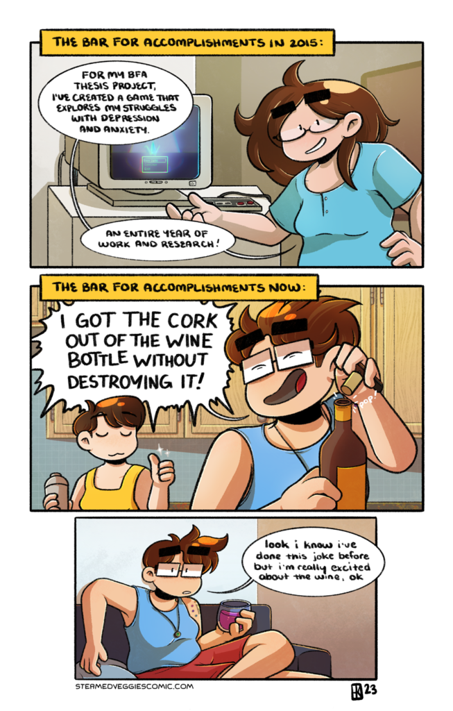A three panel, full color comic. The first panel is labeled "The bar for accomplishments in 2015." In it, Emily, with long brown hair and oval glasses, stands in front of a CRT monitor in an art gallery. The monitor is showing a game start screen, and a controller is plugged in nearby. Emily motions to the monitor and says, "For my BFA thesis project, I've created a game that explores my struggles with depression and anxiety. An entire year of work and research!" The second panel is labeled "The bar for accomplishments now." In it, Emily, with her current short hair and rectangular glasses, gleefully pops the cork on a bottle of wine, yelling over her shoulder "I GOT THE CORK OUT OF THE WINE BOTTLE WITHOUT DESTROYING IT!" to Em, who gives a silent thumbs up in response. In the third panel, Emily, still in present day, sits on a couch, now holding a glass on wine, looking directly at the viewer. "Look I know I've done this joke before but I'm really excited about the wine, ok," she says.