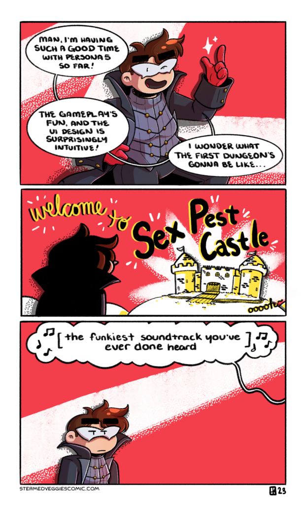 A three panel, full color comic. In the first panel, Emily, dressed as Joker from Persona 5, stands in front of a plain red background, with a swoosh of white behind her. She poses dramatically as she says, "Man, I'm having such a good time with Persona 5 so far! The gameplay's fun, and the UI design is surprisingly intuitive! I wonder what the first dungeon's gonna be like..." In the second panel, Emily looks out over some hills to a castle, fairly plain-looking and textured with bricks. Over head, in the red background, text reads "Welcome to Sex Pest Castle" with an extra "ooooh" off to the side. In the third panel, Emily stands in the corner, unimpressed and hiding her disgust. Overhead, a word bubble leading off panel reads "the funkiest soundtrack you've ever done heard" with music notes flying off of it.