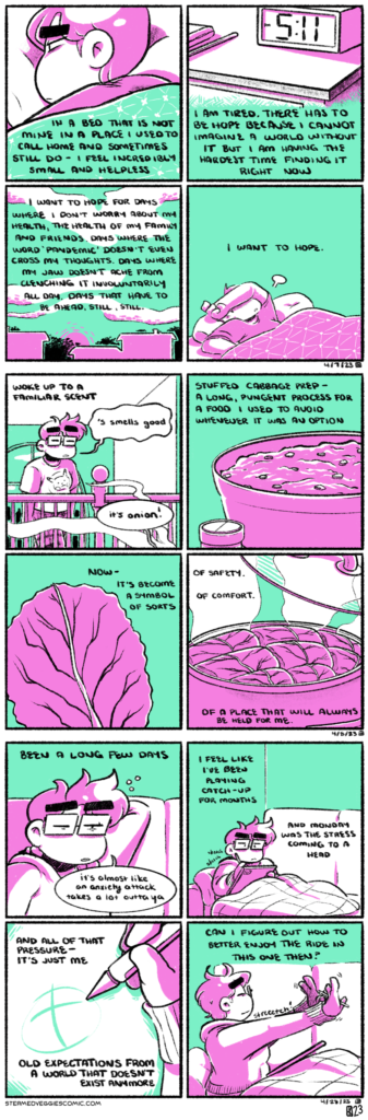 A series of four panel comics, rendered in green and magenta. ON LIMITS In the first panel, Emily lays in a bed, covers pulled up to her shoulders. Her expression is tired and worried. The narration begins, "In a bed that is not mine in a place I used to call home and sometimes still do, I feel incredibly small and helpless. In the second panel, we see a nightstand with an LCD clock and some belonging strewn atop it. The clock reads 5:11 PM. The narration continues, "I am tired. There has to be hope because I cannot imagine a world without it but I am having the hardest time finding it right now." In the third panel, the silhouettes of houses and trees dot the landscape as the sun sets, light reflecting off of the whispy clouds in the sky. The narration continues, "I want to hope for days where I don't worry about my health, the health of my family and friends. Days where the word "pandemic" doesn't even cross my thoughts. Days where my jaw doesn't ache from clenching it involuntarily all day. Days that have to be ahead, still, still." In the last panel, Emily turns over in bed, her arm crossed over her face as she lets out a sigh. The narration concludes, "I want to hope." -- ON MORNING PREP In the first panel, Emily stands on a second floor overhang, a window to the cul-de-sac behind her. She has her eyes closed and is dressed in pajamas: a sloppy shirt and cloth pants. Wafts of steam creep up to the second floor from below. The narration begins, "Woke up to a familiar scent," as Emily garbles out "'s smells good," and a voice answers "it's onion!" In the second panel, we see a bowl filled with a meat and veg mixture, with a bottle of seasoning next to it. The narration explains: "Stuffed cabbage prep, a long, pungent process for a food I used to a void whenever it was an option." In the third panel, a single cabbage leaf is visible. The narration goes on, "now, it's become a symbol of sort." In the fourth panel, a lid is lifted up on a slow cooker, revealing rows of cooking cabbage rolls. The narration concludes, "of safety, of comfort. Of a place that will always be held for me. -- ON RECOVER In the first panel, Emily sits on a couch, arm reached around her head and rubbing her neck exhaustedly. The narration begins "Been a long few days," as Emily adds on "it's almost like an anxiety attack takes a lot outta ya." In the second panel, Emily sketches away in an iPad, curled up on the couch with her legs under a blanket, looking determined. The narration continues "I feel like I've been playing catch-up for months and Monday was the stress coming to a head." In the third panel, we zoom in on Emily's hand holding a stylus as she sketches onto the screen. The narration continues, "And all of that pressure, it's just me. Old expectations from a world that doesn't exist anymore." In the fourth panel, Emily reaches out and stretches her arms and hands, a look of contentment on her face. The narration concludes "can I figure out how to better enjoy the ride in this one then?"