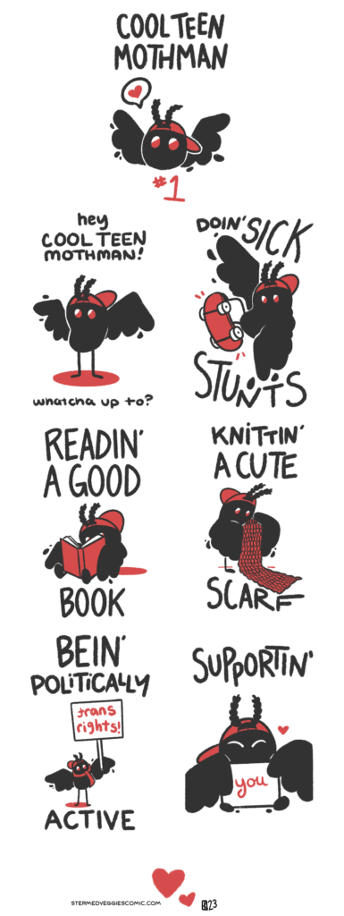 A six panel comic following a character called Cool Teen Mothman, illustrated as a bean-shaped blob with wings, red eyes, fuzzy antenna, and a backwards red baseball cap. The intro panel shows Cool Teen Mothman's head, wings spread out, with a speech bubble with a heart coming out from where his mouth would be. The first panel opens with Cool Teen Mothman standing in the middle of panel. "Hey Cool Teen Mothman!" the narration begins. "Whatcha up to?" In the second panel, Cool Teen Mothman does a sick ollie on a skateboard. The text clarifies, "Doin' Sick Stunts." In the third panel, Cool Teen Mothman sits on the ground, holding a large book with his wings. His feet pop out from under the book. Surrounding text clarifies "Readin' A Good Book." In the fourth panel, Cool Teen Mothman uses tiny knitting needles to work on a large red scarf. The text narrates "Knittin' A Cute Scarf." In the fifth panel, Cool Teen Mothman stand in the middle of the panel, now wearing the scarf in addition to his hat, holding a large sign that reads "Trans Rights!" The text around him reads "Bein' Politically Active." In the sixth panel, we zoom in on Cool Teen Mothman, his eyes closed as if he's smiling at the viewer (though he doesn't have a mouth.) The text, in combination with a small sign he's holding, read "Supportin' You."