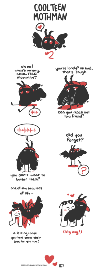 A six panel comic following a character called Cool Teen Mothman, illustrated as a bean-shaped blob with wings, red eyes, fuzzy antenna, and a backwards red baseball cap. The intro panel shows Cool Teen Mothman's head, wings spread out, with a speech bubble with a heart coming out from where his mouth would be. The first panel opens with Cool Teen Mothman sitting down in the middle of the panel, eyes downturned, looking sad. "Oh no! What's wrong, Cool Teen Mothman?" the narration asks. Cool Teen Mothman answers with little noises, indicated by a speech bubble with varying lines in it. In the second panel, Cool Teen Mothman remains sitting, his wings curled up around him and tears welling in his eyes. "You're lonely? Oh bud, that's rough," the narration continues. "Can you reach out to a friend?" the narration asks. In the third panel, Cool Teen Mothman stands up, his eyes closed and tears sliding down his cheeks, wings sagging down. He answers with little noises like before. "You don't want to bother them?" the narration asks. In the fourth panel, Cool Teen Mothman stands, tiny, in the middle of the panel. The narration asks, "Did you forget?" to which Cool Teen Mothman replies with a question mark. In the fifth panel, the narration concludes "One of the beauties of life is letting those you love show their love for you too!" In the middle of the panel, Cool Teen Mothman jumps with his wings outstretched as another character, a Fresno Nightcrawler with sunglasses, joins him in the frame. In the sixth panel, they hug.