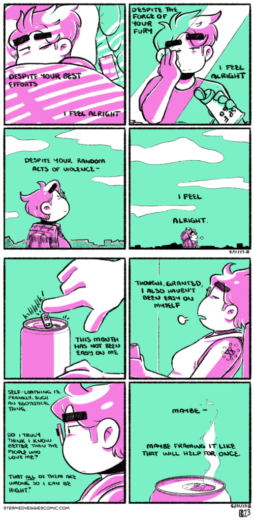 A series of two, two toned (in pink and green), four panel comics. ON COLD MILK BOTTLE: In the first panel, Emily lays in bed, partially covered by a blanket, squinting at the sunlight streaming in through a window with blinds. The narration begins, a verse from the Mountain Goats’s song “Cold Milk Bottle”: “despite your best efforts I feel alright.” In the second panel, Emily stands reflected in a mirror, putting sunscreen on her face. She smiles with some exhaustion in her eyes, but also with softness. The narration continues: “despite the force of your fury I feel alright.” In the third panel, Emily stands outside, looking up into the sky. The narration continues: “despite your random acts of violence—“ In the fourth panel, Emily closes her eyes and lets out a sigh, crossing her arms behind her head, content. The narration concludes: “I feel alright.” ON SELF-DIRECTED: In the first panel, a hand reaches over and opens the tab on a can of beer. The narration begins: “This month has not been easy on me.” In the second panel, we zoom out to see Emily, reclining on the couch, holding the beer in her hand. Eyes closed, she lets out a sigh. The narration continues: “Though, granted, I also haven’t been east on myself.” In the third panel, we zoom in on Emily’s head in profile, looking off into the distance with exhaustion in her eyes. The narration continues: “Self-loathing is, frankly, such an egotistical thing. Do I truly think I know better than the people who love me? That all of them are wrong so I can be right?” In the fourth panel, we see the top of the beer can, carbonation sending specks of liquid into the air. “Maybe,” the narration concludes, “maybe framing it like that will help for once.”