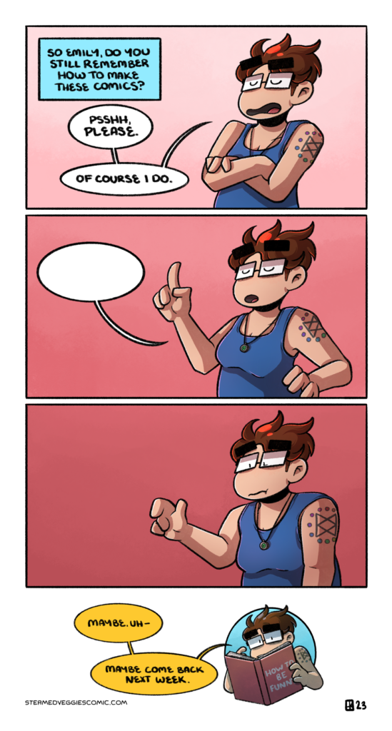 A four panel, full color comic. In the first panel, Emily stands against a pink wash background, arms crossed and looking dismissive. A narration addresses her: "So Emily, do you still remember how to make these comics?" to which she responds, "Psshh, please. Of course I do." In the second panel, Emily has one arm out, finger pointed up, with her other hand resting on her hip, looking like she's about to say something. However, the only thing that emerges is a blank speech bubble. In the third panel, Emily slumps over, a little sheepish, slowly lowering her finger. In the last panel, Emily pokes out of a circle, holding a book whose title reads "How to Be Funny." She address the viewer, saying "Maybe. Uh. Maybe come back next week."