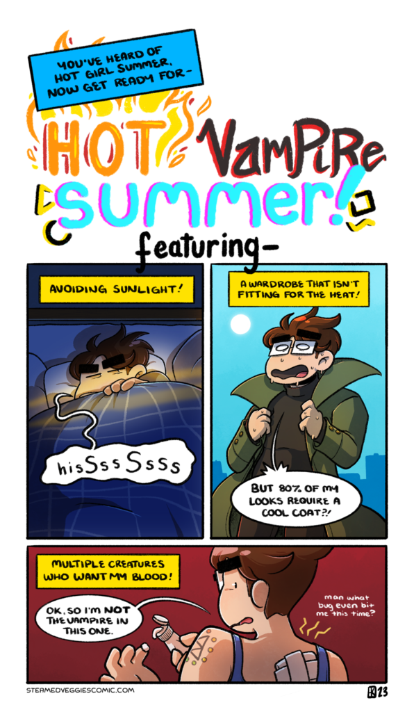 A four panel, full color comic. The first panel is flashy typography. The narration begins with "You've heard of Hot Girl Summer, now get ready for-" and leads into a large designed type piece that reads "Hot Vampire Summer!" with each word designed to its element: flames for "hot", red and black for "Vampire", neon for "Summer." It leads into the next panels with "featuring..." The second panel is labeled by the narration as "Avoiding Sunlight!" In it, Emily is under the sheets of a bed, hissing at the light that is starting to stream into the room through the window, the beams going right over her face. The third panel is labeled "A wardrobe that isn't fitting for the heat!" In it, Emily stands outside in a black turtleneck and long collared coat, clearly dripping with sweat. She yells "but 80 percent of my looks require a cool coat?!" The fourth panel is labeled "Multiple creatures who want my blood!" In it, Emily stands in front of a red background, back to the camera, a tank top on and a large bandage on her back: the latest bug bite she's gotten this season. She says "ok, so I'm not the vampire in this one," as she prepares to put anti-itch lotion on the bite. Quietly, she muses "man what bug even bit me this time?"