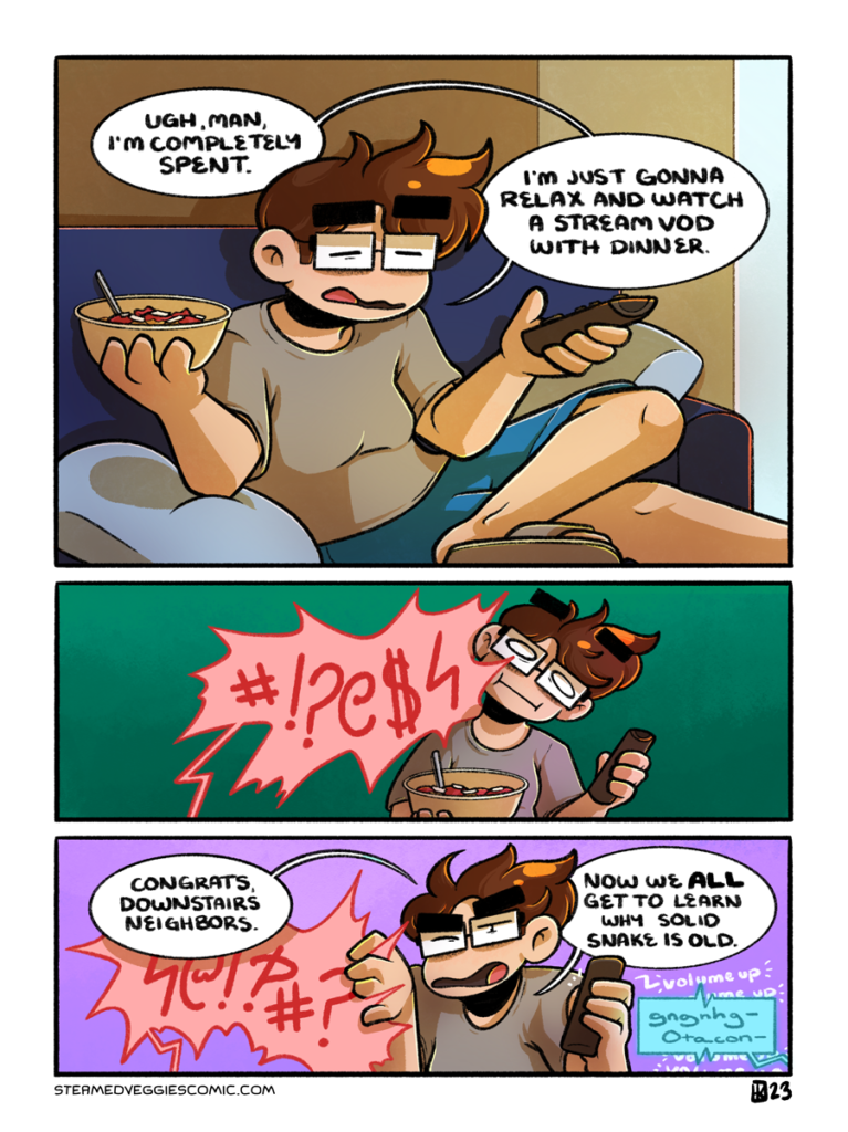 A three panel, full color comic. In the first panel, Emily sits on the couch, eyes closed in exhaustion. She holds a bowl of pasta in one hand and a remote in the other as she says "Ugh, man, I'm completely spent. I'm just gonna relax and watch a stream VOD with dinner." In the second panel, a huge speech bubble spikes into the frame from the bottom of the panel, unintelligible but clearly some kind of vulgarity. Emily leans out of the way of it. In the third panel, Emily pushes the speech bubble down in frustration. "Congrats, downstairs neighbors," she begins, turning up the volume of the TV with the remote still in her hand. "Now we ALL get to learn why Solid Snake is old," she concludes, as "gnggh-Otacon-" dialogue drifts in from the off-screen TV.