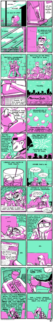 A series of four panel comics: ON CORSICAN MASTIFF STRIDE An eight panel comic, toned in pink and green. In the first panel, Emily stands on an L platform, waiting for the train. The narration begins, the lyrics to Corsican Mastiff Stride by the Mountain Goats: "We sail, we sleep, we scry by land-" In the second panel, Emily steps out of a train, tattooed leg prominent. The lyrics continue: "We dig a pit beneath the sand-" In the third panel, Emily walks across the North St Bridge, big fluffy clouds in the background. The lyrics go on: "A place to keep the sun at bay-" In the fourth panel, she rounds a corner, cell phone in her hand navigating to a destination and her reacting in surprise at seeing someone off panel. The lyrics continue: "At dark we rise to find our way with our-" In the fifth panel, Emily and her friend, Emerald, embrace, spinning on the sidewalk, both smiling broadly. The lyrics pick up from the previous panel: "faithful companion by our side." In the sixth panel, Emily stands among friends in line, eating a cookie given to her by Emerald. There's general chatter and comradery among the group. The lyrics go on: "Put it all on the table and let it ride." In the seventh panel, Emily stands at the rail, waiting for the concert to start, arms crossed and leaning on the metal, face obscured by the panel framing. The lyrics continue: "close to the drop-off on our long--" In the eight panel, we zoom out to see the Salt Shed, framed by the Chicago skyline, music emitting from its walls. The lyric picks up one more to finish the line: "slide." ON ARMOR A four panel comic, toned in pink and green. In the first panel, we zoom in on Emily's hands, one hand clenching the other wrist, a movement to make herself smaller. Bubbles drift in from the right side of the frame. The narration begins "I've built this armor over the years." The bubbles flow from the first panel to the second panel, shifting in color, one popping on some shrubbery. The narration continues, "Reinforcing it piece by piece, convinced that the thing underneath had to be protected, hidden." In the third panel, Emily laughs in profile, genuinely, eyes closed. The narration continues, "But the ease in my shoulders is creeping back in, laughter natural instead of in short staccato bursts." In the fourth panel, she stands among friends in silhouette, watching fireworks explode in the sky. The narration concludes, "The absence of tension, of that guardedness unknotting me all at once." ON A NIGHT A four panel comic, toned in pink and green. In the first panel, a drink sits, filled with ice. The narration begins, "I rarely have photos of these nights." In the second panel, Emily and Kelly sit at the rail in one of the theaters at iO in Chicago, chatting between themselves before the show starts. "Alright, place ya bets," Emily says to Kelly, looking at her watch, as Kelly replies, "Umm...let's say 8:05." The narration continues: "Maybe that's ok." In the third panel, Kelly and Emily lean in on each other, laughter filling up the panel, clearly watching the off-panel performance. The narration continues: "I have to trust my heart to carry what these moments hold." In the fourth panel, Emily and Kelly now sit at the bar, as Kelly says to Emily, "I'm gonna grab water before folks get out, you good?" to which Emily replies, "Yeah. Just basking." The narration concludes "Instead of relying on external reminders." ON CUT THROUGH A four panel comic, toned in pink and green. In the first panel, Emily lays on the couch, mindlessly scrolling on her phone, cocooned in a ratty hoodie and a blanket. The narration begins "A night out yesterday awash in joy to now, hungover and quietly shredding myself apart." In the second panel, the narration continues until it is cut off by Emily's halting scroll: "I can't seem to figure it out, why the eventual result of any good moment turns to self-loathing, a constant search for my fuck-ups and why can't I just--" She stares at her phone in shock. In the third panel, a comic is visible on her phone screen. The word bubbles read "You afford everyone else a ton of patience all the time. Can you please afford some for yourself?" The narration chimes in with a simple "oh." In the fourth panel, Emily sits up from under the blanket, staring at the comic on her phone, shaking and silently crying. The narration repeats again: "oh." ON SOMETHING ELSE A four panel comic, toned in pink and green. In the first panel, a gear shift in a car sits at park. The narration begins "Tonight was supposed to be good." In the second panel, Emily grips the steering wheel, despite the car being in park. She's shaking slightly. The narration continues, " No, tonight WAS good. What the fuck is wrong with me?" In the third panel, she continues to grip the steering wheel but leans forward, bonking her head into it slightly. The narration continues and wraps around behind her: "I can't even have minutes before I'm tearing everything apart, using the idea of my friends who care about me, who want me there, to punish myself and analyze every word and movement and I'm tired I'm so goddamn tired and and and and--" In the fourth panel, Emily releases her grip on the steering wheel, letting her arms go slack, but doesn't look up from where her head rests. She closes her eyes. The narration concludes: "And I think I should finally talk to my doctor about my anxiety."