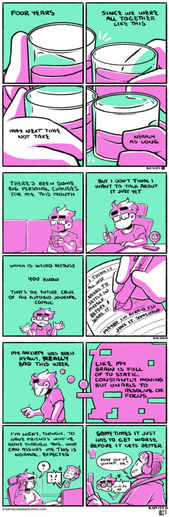 A series of three panel comics: ON US A four panel comic, toned in pink and green. Each panel is part of a larger drawing, four hands coming together and clinking glasses, split up by the breaks in the panels. The narration, similarly broken up by the panels, reads "Four years since we were all together like this. May next time not take nearly as long." ON PERCOLATE A four panel comic, toned in pink and green. In the first panel, Emily sits in a chair in a waiting room, masked, looking at her phone as she waits. The narration begins, "There's been some big personal changes for me this month." In the second panel, Emily sits at a desk, drawing on her tablet, distracted by her phone going off with an email. The narration continues, "But I don't think I want to talk about it just yet." In the third panel, Emily, breaking the fourth wall, shrugs at the viewer. The narration continues, "Which is weird because, you know, that's the entire crux of an autobio journal comic." In the fourth panel, Emily writes in a journal, the narration becoming the words she writes on the page. It reads, "I think it all just needs to settle in myself before I share it. Maybe I'm afraid I'll jinx it, somehow." ON RESETTLING A four panel comic,s toned in pink and green. In the first panel, Emily stands hunched over, stressed and shaking. The narration begins, "My anxiety has been really, really bad this week." The first panel flows into the second, Emily's thought bubble becoming the second panel, fragmenting and glitching. The narration continues, "Like my brain is full of TV static, constantly moving but unable to resolve or focus." In the third panel, Emily sits at her desk, on the phone with a friend. The narration continues, "I'm lucky, though, to have friends who've gone through this, who can assure me this is normal, expected." In the fourth panel, Emily's friend Luke is shown, talking to Emily over a bluetooth headset in his truck. He says "take care of yourself, ok?" to which Emily replies "will do." The narration concludes, "Sometimes it just has to get worse before it gets better."