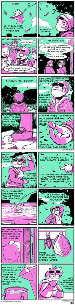 ON OCTOBER A series of four panel comic pages, rendered in green and magenta. In the first panel, a leaf floats through the air with many others. The narration begins: "It feels like October just flew by." The scene blends from the first to the second panel, showing the tree that leaves are falling from and Emily, clad in a light jacket and beanie, breathing out a stream of warm air. The narration continues: "A month of rest." In the third panel, Emily sits at a bar with her friends, as another friend approaches from behind, greeting her with "happy birthday!" She retorts in response, "whaaa nooo what the fuck who told you?!" as the narration observes the scene: "of celebration-" In the fourth panel, Emily and Em walk down a city sidewalk after a show. The narration frames the scene as "of refueling," as Em ribs Emily, "oh, you really connected with the play about throwing yourself at a wall over and over again? What a surprise." Emily laughs sheepishly. The fifth panel returns to the scene with the leaves and Emily standing by the river. Her back is to the camera. The narration observes: "a month to reset." In the sixth panel, we zoom in on Emily as she looks pensively up into the air. The narration continues: "For longer than I can remember--I've been driven by a need to create." In the seventh panel, we pan down and see a small rock sitting by Emily's shoe. The narration continues: "I want to tell stories, of course, but deeper still--" In the eight panel, Emily holds the rock in her hand, between her thumb and index finger. The narration continues: "It's the need to prove--no--justify my being here, alive, taking up this time and space." In the ninth panel, Emily winds up to skip the rock. The narration continues: "as if it was something I needed to apologize for." In the tenth panel, the rock flies from her hand through the sky. The narration frames this action with: "'If I make this, contribute enough, I'll fulfill my purpose, I'll prove that the trust was worth it, that I'm worthy of--" In the eleventh panel, the rock plunks unceremoniously into the river. The narration continues: "This insecurity has lain at my foundation for so long." In the twelvth panel, Emily stands, sheepishly rubbing the back of her head at her failure. The narration continues, "It cannot be dismantled so quickly." In the thirteenth panel, Emily slowly opens the door to her apartment. The narration continues, "But this month I found ways to take a sledgehammer to it instead of just a chisel." In the fourteenth panel, her hat hangs next to her keys by the door. "Maybe that jostled a few larger stones loose," the narration goes on. In the fifteenth panel, she finishes pouring hot water into a mug with a tea bag in it. The narration continues, "And while I don't know how long it'll take to break down these ideas I punished myself with for years--" In the sixteenth panel, Emily sits at a table with the mug of tea, eye closed, smiling and content. The narration concludes: "I like whoever I'm becoming as I clear away the rubble."