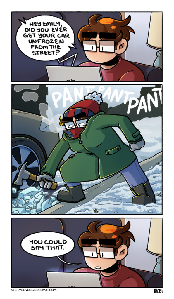 A three panel, full color comic. In the first panel, Emily sits on the couch, her laptop in her lap, on a work meeting. From the laptop, someone asks, "Hey Emily, did you ever get your car unfrozen from the street?" In the second panel, we smash cut to Emily, outside and bundled up against the elements, wide eyed and wild, panting and holding a hammer next to a bunch of broken ice and her car tire. In the third panel, we cut back to Emily on the couch, responding to the question with a blase, "you could say that."