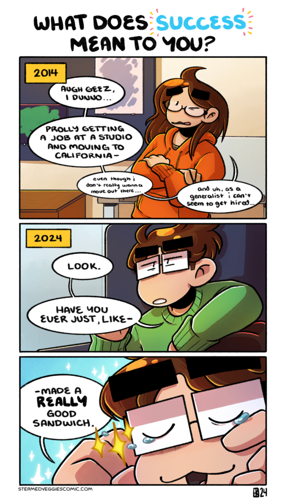 A three panel, full color comic. Above the first panel is text that reads "What does success mean to you?" The first panel is labeled as 2014. In it, a long haired, younger Emily stands next to a drafting table, with her arms crossed, looking worried. She says "Augh geez, I dunno...Prolly getting a job at a studio and moving to California...even though I don't really wanna move out there...and uh, as a generalist I can't seem to get hired." The second panel is labeled as 2024. In it, an older, short haired Emily sits on a couch, looking determined as she says "Look. Have you ever just, like--" In the third panel, we zoom in on her face as she closes her eyes and gives a cat like smile, wiping tears from her eyes with joy. She finishes her sentence with "--made a REALLY good sandwich."
