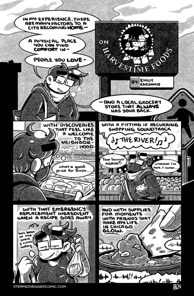 A full page comic, rendered in black and white, with screentones for shades of gray. In the first panel, Emily stands outside, dressed for winter with a totebag slung over her shoulder, in front of a marquee sign that reads "Harvestime Foods" with an "on" appended to it as the title of the comic. Emily directly addresses the camera: "In my experience, there are many factors to a city becoming home--a physical place you can find comfort in--people you love--and a local grocery store that always has your back. In the second panel, Emily, dressed in a different hoodie, holds a container of oyster mushrooms and observes, thinking "What a good price for mush..." The narration continues: "--with discoveries that feel like a welcome to the neighborhood--" In the third panel, Emily shops through the store and looks up to the ceiling, where Rush's Tom Sawyer blares out of the PA with "The river!" She thinks, "Tom Sawyer again?! Whenever I'm here, I swear..." The narration continues: "--with a fitting if recurring shopping soundtrack--" In the fourth panel, Emily enters her apartment, holding up a single lemon in a bag, looking exhausted and with flour spattered all over her. The narration continues: "--with that emergency replacement ingredient when a recipe goes awry--" In the last panel, a hand off panel holds a tortilla chip, scooping up a dollop of guacamole, as indistinct chatter goes on around and in the background. The narration concludes: "--and with supplies for moments with friends that make my life in Chicago glow."