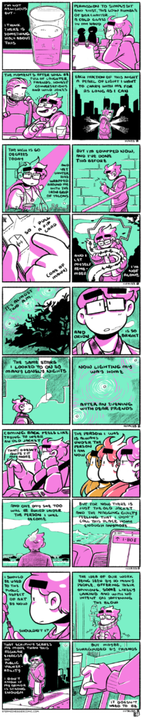 A series of four, four panel comics, all rendered in magenta and green. They are described with their title: 11/4/24: ON A COLD GLASS In the first panel, a cold glass of beer sits on a bartop, condensation dripping down the side of the glass. The narration begins, "I'm not religious but I think there is something holy about this." In the second panel, we zoom out to see Emily sitting at the bartop, eyes closed and smiling, other folks around her chatting around the bar. The narration continues: "Permission to simply sit and exist, the low rumble of bar chatter, a cold glass in my hand." In the third panel, Emily chats with a friend as the narration continues: "The moments after will be full of laughter, friends, honest conversations and wild jokes." In the fourth panel, Emily walks outside, light beeming from her and the Chicago skyline behind. The narration concludes: "Each fraction of this night a pearl of light I want to carry with me for as long as I can." 11/14/24: ON WINTER BLUES In the first panel, Emily stands in the break room of her office, looking over the city skyline and sighing with exhaustion. The narration begins, "The high is 60 degrees today and yet winter has wrapped around me with the iron grip of talons." In the second panel, she walks down the stairs of the office stairwell, fiddling with her phone. The narration continues, "But I'm equipped now, and I've done this before." In the third panel, we zoom in on her phone as she selects an audio file from her browser. The narration continues, "So I pull a rip cord (one of many.)" In the fourth panel, Emily walks outside, enveloped in the sound of the audio coming through her earbuds. She holds the bubble as if it's a physical object. The narration concludes, "And I let myself remember I'm not alone." 11/19/24: ON TWO A.M. In the first panel, a row of stars shines through the night sky, framed by the silhouette of a tree. The narration begins, "It's almost two a.m." In the second panel, we zoom in on Emily, a wisp of breath coming out her mouth as she stairs up at the sky. The narration continues, "And Orion is so bright." In the third panel, we zoom out to see Emily standing, looking up, backed by buildings with smoke plumes coming out of them. The narration continues, "The same stars I looked to on so many lonely nights." In the fourth panel, the three stars span the entire frame. The narration concludes, "Now lighting my way home after an evening with dear friends." 11/22/24: ON AN OLD JACKET In the first panel, Emily sits in the driver seat of her car, looking tired off into the distance. The narration begins, "Coming back feels like trying to wear an old jacket that doesn't quite fit anymore." In the second panel, three versions of Emily stand in profile, each in a different color palette, indicating time passing. The narration continues, "The person I was is always under the person I am now." In the third panel, Emily stands with her back to the camera, looking out over the highway from a rest stop parking lot. The narration continues, "And one day she too will be buried under the person I become." In the fourth panel, we see the road ahead and the dashboard of Emily's car, with her phone mounted on it for directions, showing I-80 East. The narration concludes, "But for now there is just the old jacket and the nagging guilty feeling that I don't call this place home enough anymore." 11/30/24: ON PREPARED In the first panel, Emily puts the cap on a tube of eyeliner. The narration begins, "I should be used to the public aspect of art by now, shouldn't I?" In the second panel, Emily stands fiddling with her scarf. The narration continues, "The idea of our work being seen by so many people, offering their opinions, some likely unkind and with no intent on softening the blow." In the third panel, Emily, now all bundled up, walks down the street. The narration continues, "That scrutiny scares me more than this regular exercise in public vulnerability. I don't know if my armor is strong enough." In the fourth panel, Emily pulls out the chair at a bartop. The narration concludes, "But maybe, surrounded by my friends, it doesn't need to be."