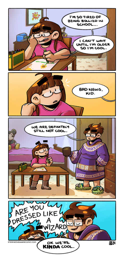 A four panel, full color comic. In the first panel, a young Emily sits at a table in her room, idly coloring a picture of a field with a sunflower. She looks moody as she slouches a bit in her chair, lamenting "I'm so tired of being bullied in school...I can't wait until I'm older so I'm cool." In the second panel, from off panel, a voice says "Bad news, kid," which Emily reacts to in shock, turning toward the direction of the voice. In the third panel, present Emily stands in the room, dressed in a big blanket hoodie and crocs, holding a mug of coffee. She addresses her younger self with "We are definitely still not cool." In the fourth panel, the younger Emily reacts to the older Emily with an excited shout of "ARE YOU DRESSED LIKE A WIZARD," to which the older Emily replies smugly "Ok we're KINDA cool."