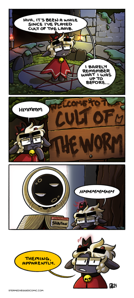 A four panel, full color comic, set in the world of the video game Cult of the Lamb. In the first panel, Emily, who is styled like the Lamb, with the Red Crown on her head and a standard red robe, stands on the traveling circle outside of the cult grounds. She looks up into the air thoughtfully, saying "Huh, it's been a while since I've played Cult of the Lamb. I barely remember what I was up to before." In the second panel, Lamb Emily observes a large sign, overgrown with moss, reading "Welcome to the Cult of the Worm." Emily ponders this with a "hmmmm." In the third panel, Lamb Emily stands before the Mystic Seller, who wears a name tag on their robes reading "Hello My Name Is Shaitan." Emily leans in, squinting at the name tag, with another "HMMMMM." The Red Crown glares down the Mystic Seller as she does so. In the fourth panel, Lamb Emily addresses the reader as she concludes "Theming, apparently." The Red Crown nods in agreement.