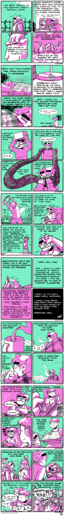 A stitched image of several comics: ON DESPAIR A four panel comic, rendered in green and magenta. In the first panel, Emily, bundled up for winter, trudges down the sidewalk, looking straight ahead, tired and disconnected. The narration begins, "I've been talking to my therapist about despair days." In the second panel, she talks with a cafe worker outside of an outdoor window, ordering a sprinkle donut. The narration continues, "Those moments where, despite your best efforts and knowing that it's not productive, the hopelessness sinks in, finds purchase." In the third panel, Emily grips a paper bag in her hand. The narration continues, "But maybe it serves a purpose after all, they suggested." In the fourth panel, Emily sits on the couch with a blanket over her legs, her hands breaking the donut in half. The narration concludes, "A shut down to let the nervous system recuperate and pick up the sword of hope again tomorrow." -- ON LOW A four panel comic, rendered in green and magenta. In the first panel, Emily lies in bed, facing away from the camera, a black tangled cloud surrounding her head. The narration begins, "Days like this always feel more difficult in December." In the second panel, a desk lamp clock shows the time: 3:25 pm. The narration continues, "Especially now. I have all the tools in regards to my mental health, aren't I smarter than this? Don't I know how to avoid this?" In the third panel, we zoom in on Emily's face, partially obscured by a blanket and her pillow, one eye closed and the other with deep shadows. The narration continues, "I guess the loneliness is quite good at finding the remaining gap in the armor despite it all." In the fourth panel, Emily sits up from bed, the cloud still present but dissipating. The narration concludes, "And I know it'll pass quicker and easier because of those tools but still. The fucker." Emily, commenting to no one, says "ok, guess I'll shower at 4pm." -- ON A SCARF A four panel comic, rendered in green and magenta. In the first panel, Emily holds a box above her head, comically saying "packige" (meant to be a purposeful mispronunciation.) The narration begins, "I bought a scarf my friend made." In the second panel, Emily holds the scarf out, which weaves into the other panels. She comments "haha holy shit!" at the length. The narration continues, "They told me it was big, but it's literally twice as long as I am tall." In the third panel, the scarf weaves from the second panel through the space into the fourth panel. The narration continues, "A boon for the Chicago winds, for sure. But even more than that--" In the fourth panel, Emily wraps herself in the panel-breaking scarf, with the narration concluding, "The warmth of something made with love." -- ON FIT A four panel comic, rendered in green and magenta. In the first panel, Emily stands in front of the TV, holding the Ring Fit controller and bending her body to the left. The narration begins, "I'm trying to get back into an exercise routine." In the second panel, Emily sits on the couch, panting and holding her water bottle. The narration continues, "I've tried a lot of different things over the years, but none of them stuck. Any kind of structured work out eventually bored me, and I'd abandon it." In the third panel, Emily is standing again, stretching her arms, still breathing a little heavy. The narration continues, "It's difficult to breath the cycle of judging myself for that, especially coupled with the constant pressure to lose weight, set goals, ignore genetic predispositions, the fault is all on me--" In the fourth panel, Emily wipes sweat off her forehead, looking satisfied. The narration concludes, "I suppose that, too, is a muscle that needs to be trained." -- ON SUSTAINED A four panel comic, rendered in green and magenta. In the first panel, Emily holds her phone in one hand, typing with the other. The narration begins, "Breakdowns lately are sharp, like a too taught guitar string snapping under the pressure." The second panel is all green with text. The narration continues, "What can I say? That I wake up every morning to watch a genocide unfold across the ocean, and desperately search for more I can do beyond beg my reps to support a ceasefire." The third panel is all magenta with text. The narration continues, "Everyone deserves peace and safety and a place to be with the people they love without fear. This thought is not radical. And every day I see unimaginable violence in Gaza in between book promos, pictures of coffee, and I contribute to this dissonance." The fourth panel is all black with white text, and a small illustration of a watermelon slice in the corner. The narration concludes, "I reply to my rep's form email response. I simply say again, from peace, from safety, from a place where I'm with the people I love without fear: ceasefire now." -- ON UNTEATHERED A four panel comic, rendered in green and magenta. In the first panel, tea pours into a mug as music wafts in the background. The narration begins, "The unteathered days between Christmas and New Years." In the second panel, Emily sits on the couch wrapped in a blanket, clutching the steaming mug of tea in both hands. She blows steam off of the top of the mug as music continues in the background. The narration continues, "Simultaneously exhausted from the holiday, the year, many years." In the third panel, Emily takes a tentative sip from the mug. The music continues. The narration continues, "and excited for a prospect of a future--" In the foruth panel, Emily settles in, relaxes her shoulders, and closes her eyes as she holds the mug. The music continues. The narration concludes, "Even a fraction brighter than the now." -- ON MUNDANE A four panel comic, rendered in green and magenta. In the first panel, Emily sits on the couch, arms crossed and slouching over, her tablet sitting on the blanket over her legs. Off screen, her roommate comes home; they exchange "hewwos." The narration begins, "If I live on my own next year, I think I'll miss the mundane moments most." In the second panel, we see Emily in foreground drawing once again. Her roommate, Em, sits in the background, looking at their phone. The narration continues, "Sharing space, doing our own things." In the third panel, Em now sits in the foreground, looking sympathetically at Emily, who crouches over her tablet with a frustrated and tired look on her face. The narration continues, "tuned into a change in energy, a quiet understanding." In the fourth panel, Em presents Emily with a pizza box, beaming. Emily smiles with appreciation. The narration concludes with a quote of theirs, "'Do you wanna order pizza about it?'" -- ON CELEBRATION A four panel comic, rendered in green and magenta. In the first panel, Emily, Em and Arik stand in the foyer of Carisa and Kevin's house, the former greeting the group while the latter lifts a glass nearly off-panel in greeting. It's a New Years Eve party! The narration begins, "Standing at the precipice of a new year once again." In the second panel, Emily crouches down to pet an excitable small dog: it's Bandit! The narration continues, "Change known and unknown on the horizon, waiting, inevitable." In the third panel, we zoom in on Em, later in the party, looking at her phone as she observes, "oh, the time on the TV is wrong! It's 5, 4, 3, 2, 1-!" as others join in on the countdown. The narration continues, "coiled up in my chest, my stomach, waiting for its cue." In the fourth panel, the large group of folks yells "Happy New Year!" The narration concludes, "may the release bring ease, comfort, and unexpected joys."