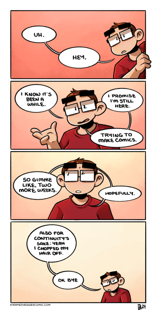 A four panel comic in full color. In the first panel, Emily leans out from the left side of the panel bounds, hand on the line. Her hair is significantly shorter than her usual side swoop, but otherwise she looks the same: glasses, big eyebrows, a red tshirt. She tentatively addresses the viewer with "uh. Hey." In the second panel, Emily moves to the middle of the frame, raising her hand as she continues to talk directly to camera. "I know it's been a while," she says, "I promise I'm still here. Trying to make comics." In the third panel, Emily lowers her hand and sheepishly looks up and to the left. She continues with "So gimme like, two more weeks. Hopefully." In the last panel, Emily is much smaller and in the corner of the panel, shrugging her shoulders as she says "Also for continuity's sake: Yeah I chopped my hair off. Ok bye."