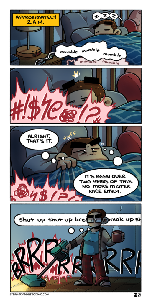 A full color, four panel comic. In the first comic, Emily is nestled in bed, only the top of her head visible as she snores underneath covers. A box labels the scene as "Approximately 2 A.M." Mumbling emerges from the bottom of the panel, slowly becoming more red as the unheard conversation below her goes on. In the second panel, we zoom in on Emily, who slowly blinks awake by a large, booming speech bubble of indeterminate yelling from below. In the third panel, Emily wiggles around as she starts to get out of bed, the yelling continuing below her. She thinks, "alright, that's it. It's been over two years of this. No more mister nice Emily." In the fourth panel, Emily stands, now in the hallway, dressed in her pjs, a cardigan, and holding a steaming mug of coffee. In her other hand, she pushes a vacuum in front of her, the noise of it going right over the continued yelling. She thinks in an unbroken string, "shut up shut up break up break up shut up."