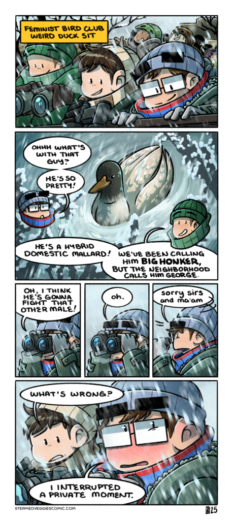 A six panel, full color comic. In the first panel, Emily, Em, and several other folks are all gathered around outside, dressed in winter gear, as it snows. Several people hold binoculars and stare off panel with excitement. A box labels the scene as "Feminist Bird Club Weird Duck Sit." In the second panel, we see an odd colored mallard duck floating on the water. Emily, off panel, says, "ohhh what's with that guy? He's so pretty!" A Feminist Bird Club member, also off panel, replies, "He's a hybrid domestic mallard! We've been calling him Big Honker, but the neighborhood calls him George." In the third panel, Emily looks out of binoculars off at the duck, now off panel. She observes, "Oh, I think he's gonna fight that other male!" In the fourth panel, Emily's pose does not change, but her face falls with an "oh." In the fifth panel, Emily quickly swivels away, still holding the binoculars up to her face, as she says, "sorry sirs and ma'am." In the sixth panel, Em leans over to Emily with a look of confusion on their face, asking, "what's wrong?" Emily, now flushed red with embarrassment, simply replies, "I interrupted a private moment."