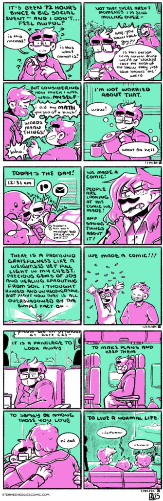 ON IMPROVEMENT A four panel comic, rendered in green and magenta. In the first panel, Emily stands in the center, holding a coffee mug. The narration begins "It's been 72 hours since a Big Social Event (TM) and I don't...feel awful?" Emily, in the scene, chimes in with "Is this normal? Is this what normal is?" The narration continues in the second panel: "Not that there aren't moments I'm still mulling over--" as we see a bar scene: several people in the background with Emily in the foreground. A random bar goer yells at Emily "hey, you know that guy?" as Emily, looking worried, thinks "Is the person being normal drunk weird or 'clocked that the host of the show they just saw knows me' weird." The narration starts the third panel with "But considering how much I was, well, myself--" as we see a scene of Emily speaking with an acquaintance, loudly yelling at him, "I did the math you son of a bitch! Words mean things!" He laughs in response. In the fourth panel, we return to Emily in the moment, pouring coffee into the mug she was holding in Panel 1. The narration concludes "I'm not worried about that," as Emily thinks in the moment "wow! What da hell." -- ON RELEASE A four panel comic, rendered in green and magenta. In the first panel, Emily lies in bed, illuminated by her phone. The time is shown to be 12:31 AM. Her phone goes off with several notifications: Patreon, email, and a Tumblr message from a friend reading "YOOOO EMILY HOLY SHIT???" Emily laughs at all of this mischievously as the narration begins: "Today's the day!" In the second panel is a drawing of Dripfang from the podcast Hello from the Magic Tavern: he's visible from the chest up, facing left, and is a wirey man with long hair, a mustache and goatee, snake fangs and scales, and a tattered robe. The narration reads "we made a comic! People are looking at the comic we made! And saying things about it!" In the third panel, a small sprout emerges from the ground, with light beaming off of it. The narration reads "There is a profound gratefulness like a weightless yet full light in my chest, precious gems of joy and healing sprouting from soil I thought ruined and unrecoverable, but right now that is all overshadowed by the simple fact of--" In the fourth panel stand Emily and Kevin, the former throws confetti into the air. The narration concludes with "we made a comic!" -- ON SUN A four panel comic, rendered in green and magenta. In the first panel, Emily sits in an airport terminal, looking tiredly down at the ground. An announcement plays in the background. The narration begins "It is a privilege to look away." In the second panel, Emily sits on the plane, still looking tired. The narration continues "To make plans and keep them." In the third panel, Emily hugs a figure who she greets with "Hi Dad." The narration continues "to safely be among those you love." In the fourth panel, Emily sits on a bench with her mom and dad. They talk, indistinguishable. The narration concludes "to live a normal life."