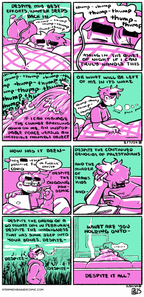 ON LATE A four panel comic rendered in magenta and green. In the first panel, Emily curls up under her bed duvet, plushies surrounding her, and her thumping heart audible. The narration begins: “despite my best efforts, winter seeps in.” In the second panel, Emily retreats further under the covers as her thumping heart grows louder. The narration continues: “asking the quiet of night if I can truly handle this.” In the third panel, we shift to a scene of Emily attempting to keep her head above water against a huge wave. Her thudding heart echoes in the background and the narration continues: “if I can manage the change barreling down on me, an unstoppable force versus an incredible moveable object.” In the fourth panel, Emily jolts up in her bed, gasping, her heart quieter again. The narration concludes: “or what will be left of me in its wake.” -- ON HALF DEAD A four panel comic, rendered in green and pink. In the first panel, Emily sits on a couch, work laptop on her lap as she looks at her phone, beeping with a message: “hey [blank] tested positive for COVID.” Emily reacts out loud “oh fuckin’ Christ.” The narration begins: “how has it been despite the ongoing pandemic.” In the second panel, Emily sits at a table, head in her hands as she looks at her phone, despondent. The narration continues: “despite the continued genocide of Palestinians, and the murder of trans kids, and—“ In the third panel, Emily takes a walk next to the river, looking stressed. She’s dressed lightly, only in a hoodie as a coat. The narration continues: “despite the dread of a 60 degree day in February, despite the wrongness that has sunk deep into your bones, despite, despite, despite—“ In the fourth panel, Emily sits on the couch again, back to the camera, slouched over as she talks on the phone. The narration concludes: “what are you holding on to—despite it all?”