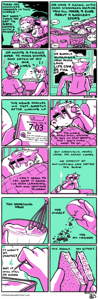 ON JOY A four panel comic in pink and magenta. In the first panel, Emily has coffee with a friend sitting on an outdoor patio, both of them laughing. The narration begins “there are countless horrors in this world—but sometimes you get to grab coffee with a friend.” In the second panel, a wide variety of snacks sit out on a park table with people talking indistinctly off panel. The narration continues “or have a picnic with near strangers because you all made a zine about a grocery store.” In the third panel, Emily and Em stand around a bubbling pot on the stove, Em laughing as Emily continues to prep food. The narration continues “or invite a friend over to make dinner and catch up on our lives.” In the last panel, Emily sits looking out the window with her back to the camera. The narration concludes “or simple remember how much love life can be full of.” -- ON READY A four panel comic in green and magenta. In the first panel, Emily holds her phone up: a text is visible on the lockscreen from her Dad, informing her of her uncle’s death. The narration begins “the news arrives via text, shortly after waking up.” In the second panel, we see Emily staring at her phone, brow furrowed and expression dour. The narration continues “the world feels still, waiting to take its next breath, and I don’t know what to do.” In the third panel, Emily turns over in bed, looking into the distance as she curled under the covers. The narration continues “I can’t seem to cry. Grief is weird, I’ve been learning, and will continue to learn.” In the last panel, hours later, Emily stands over an ironing board, sobbing and covering her face. The narration concludes “but eventually, hours later, the crash comes. No amount of anticipation can soften the blow.” -- ON RESULT A four panel comic in magenta and green. In the first panel, a whisk stirs a bowl of batter. The narration begins “try something new.” In the second panel, a hand holds a small dish, upturned and pouring seeds and herbs. The narration continues “for myself. For my friends.” In the third panel, a hand holds a toothpick over a loaf, steaming, the toothpick clean, testing the doneness of the loaf. The narration continues “it won’t be perfect. But it will stil be good.” In the last panel, hands hold two pieces of cake, specked with poppyseeds. The narration concludes “the result. My effort.”