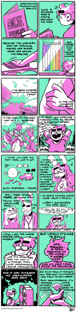 ON SHARP A four panel comic, rendered in magenta and green. In the first panel, hands hold open a book titled "Ace Voices," by Eris Young. The narration begins, "Unexpected recognition arrives." In the second panel we zoom out to see Emily holding the book, reading, reacting with a small shock to its contents. The narration continues, "Like a mirror and a knife between the ribs." In the third panel, Emily sets the book down on the coffee table. The narration continues, "Because the logical fact of knowing you're not alone does not erase the feeling." In the last panel, Emily, now out walking the neighborhood, looks over her shoulder at a Pride flag hanging in a storefront window. The narration concludes, "But maybe with time the wound heals cleaner." -- ON BEAUTY A four panel comic, rendered in magenta and green. In the first panels, trees and power lines frame clouds in the sky. The narration begins, "I've been finding beauty in so much lately." In the second panel, a hand spreads sunscreen over an arm. The narration continues, "In the way sunscreen feels on my skin." In the third panel, sunflower stalks grow tall among the clouds. The narration continues, "In the bud of flowers not yet bloomed." In the final panel, Emily walks among the greenery, arms folded back behind her head, singing loudly to the song playing through her earbuds: Fresh Tattoo by the Mountain Goats. The music through her earbuds sings "legend on the shield in Greek" which Emily follows up with a loud sung "BA BA BAAAA!" The narration concludes, "In past joy rippling through time to become a present spark." -- ON TERRIBLE A four panel comic, rendered in magenta and green. In the first panel, Emily’s cartoon head is split into various pieces, like a paper doll cut out. The narration begins “I think I’ve lost the plot here just a bit. With autobio, I mean.” The second panel shows a cartoon bunny character, styled similarly to Emily. The narration continues “I mean christ, at least before I used to do my introspection through a thinly veiled cartoon bunny self insert.” In the third panel, there’s two more different bunny characters. The narration continues “and I took myself more seriously then! Talking about mental health like this!” In the fourth panel, Emily leans with her hand on her cheek. The narration concludes “I’ve been cringe since I ever held a pencil! I can’t out cringe my past self!” Emily chimes in with a final “so what the hell am I doing worrying about what I’m making now?” -- ON WORDS A four panel comic, rendered in magenta and green. In the first panel, Emily holds up a featureless flag, smiles at it warmly. The narration begins, "I still like the word queer for myself--like its vagueness and the way it withholds, asks what information you're entitled to." In the second panel, a silhouette of Emily contains most of the narration, which continues, "But lately it's nice to roll ace, asexual, a-spec around in my head, a word that feels like it's been there since the beginning." In the third panel, Emily returns a book to a Little Free Library. The narration continues, "And it may outgrow its usefulness one day." In the final panel, two hands reach out to frame a jewel, floating above both of the hands' palms and glowing. The narration concludes, "But right now, it reflects how precious friendship has felt in my heart, and how strange it's seemed when others have considered it a lesser status."