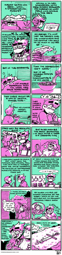 ON THE HEAT A four panel comic rendered in magenta and green. In the first panel, Emily lays under a blanket in bed, groggily waking up to her phone alarm. The narration begins, “August so far has been…well, a stereotypical August.” In the second panel, Emily looks frustrated over a laptop, which reads “printing estimate: the day after you need it lol.” The narration continues, “Which is to say: exhausting, with each mishap draining my energy at what feels like double the rate.” In the third panel, Emily sits at her office desk, looking tired and with wisps of black clouds floating around her. The narration continues, “It occurs to me, after consistent summers like this, that maybe I have some seasonal affective disorder about it.” In the last panel, we zoom out, and see Emily still sitting at her office desk but looking up at a large tidal wave that casts a dark shadow over her. The narration concludes, “or maybe it’s just that the therapy and the mindfulness and the lexapro can only do so much in the face of a COVID surge, ongoing genocides, political unrest—“ -- ON RISE A four panel comic, rendered in magenta and green. In the first panel, Emily wakes up in bed, but quietly and without grumbling. The narration begins, “But in the morning, I let myself remember that the work has done something.” In the second panel, milk pours into a bowl of cereal. The narration continues, “that the depression isn’t gone—but it no longer makes itself comfortable in my home.” In the third panel, Emily, now holding the bowl of cereal, sits down on a couch and turns on a tv. The narration continues, “that there might be a day of despair, maybe two—but no longer weeks, months.” In the last panel, Emily closes her eyes as she takes a bite of cereal, content. The narration concludes, “that there’s always a new morning, with new joys.” -- ON BALANCE A four panel comic, rendered in magenta and green. In the first panel, Emily stands behind a convention table, her wares in front of her, talking to another show attendee. The narration begins, “CAKE was an absolute blast—“ In the second panel, Emily lays back on a couch, moaning “my boooooones,” as she relaxes with a beer. The narration continues, “—but also maybe the most exhausted I’ve been after a show in a looong time.” In the third panel, we return to the show scene, and Emily cheerfully chats with a friend across her table display. The narration continues, “I love comic shows so much, but I can’t deny the physical and mental toll that arrives in tandem with the joy of community, the pressure of performance alongside basking in other folks’ art.” In the last panel, Emily stands alone behind her table, exhausted and dripping with sweat, thinking “it’s so friggin hot.” The narration concludes, “if only I could have the ‘make comics and share them and discover other artists and their comics’ 0/45 without the ‘business and money’ part.” -- ON RECLAIM A four panel comic, rendered in magenta and green. In the first panel, Emily cheerfully walks down a city street, singing California Song by the Mountain Goats to herself: “I got joy joy joy in my soul tonight.” The narration begins, “I think so much more often now of love.” The second panel, Emily washes dishes while on the phone with Luke, who drives a truck in a speech balloon branching off from Emily’s phone. Emily laughs at their conversation. The narration continues, “of silver linings, of shared laughter, of the doors I open to let the joy flow out, an abundant resource freely given.” In the third panel, Emily walks next to Em, both holding take out boxes from their dinner, Emily doubling over in laughter as Em grins. The narration continues, “and when I, so rarely now, remember the sword, I see how much it has rusted.” In the fourth panel, a broken and rusted sword sits among the grass, as Emily and Em’s conversation floats in from off panel. The narration concludes, “and I pity it now, I think.”