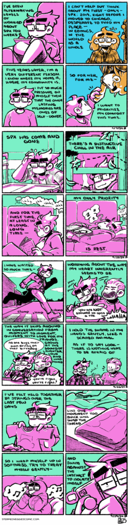 ON TIME A four panel comic, rendered in combinations of green and magenta and teal and orange. In the first panel, Emily sits curled up on a couch, drawing in an iPad, concentrating intently. The narration begins, "I've been alternating levels of worried about SPX for weeks." In the second panel, colored teal and orange, a younger Emily stands behind a convention table, smiling nervously. The narration continues, "I can't help but think about my first--only--SPX: 2019, right before I moved to Chicago, desperate to find my place--in comics, in the world as a whole." In the third panel, we return to Emily in the present, looking pensive and downward, thinking. The narration continues, "Five years later, I'm a very different person. I know where my home is, where my community is. I put so much pressure on myself then that the only lasting memories are ones of self-doubt." In the fourth panel, present Emily reaches up to take past Emily's hand, the former smiling warmly. The narration concludes, "So for her, for me--I want to prioritize my comfort this time." -- ON REST A four panel comic, rendered in green and magenta. In the first panel, Emily stacks boxes in front of an empty convention table, looking tired and wiping sweat from her brow. The narration begins, "SPX has come and gone." In the second panel, Emily, now home again, looks out her window to observe leaves flitting past. The narration continues, "There's a distinctive chill in the air." In the third panel, the sound of rain drifts from outside as Emily sits on the couch, reading a book. The narration continues, "And for the first time, at least in a long, long time--" In the fourth panel, Emily has slid down to fall asleep on the couch, her book and glasses resting on her stomach, the rain lulling her to sleep. The narration concludes, "My only priority is rest." -- ON HEAL A four panel comic, rendered in green and magenta. In the first panel, Emily sprints across a street crosswalk, big boots clomping on the pavement as she runs. The narration begins, "I have wasted so much time--" In the second panel, Emily, winded from her run, takes a seat at a bar next to her friend, Kevin, sliding past him and remarking "you are NOT allowed to open a tab," to which Kevin responds with bellowing laughter. The narration continues, "--worrying about the way my heart inherently seems to be." In the third panel, Emily and Kevin continue to chat as they wait to order drinks. Emily, with authority, says, "no one buys their own drinks on their birthday," while Kevin responds, "you're right, you're right!" The narration continues, "the way it skips around in conversation from moment to moment, quivers with love for my friends, grows at the sound of laughter, loud and unabashed." In the last panel, Emily and Kevin clink glasses in cheers. The narration concludes, "I hold the shame in my hands gently, like a scared animal, as if it say look--there is nothing here to be afraid of." -- ON NESTING A four panel comic, rendered in green and magenta. In the first panel, Emily, with exhaustion in her face, folds laundry. The narration begins, "I've felt held together by strings over the last few days." In the second panel, folded shirts sit among a pile of unfolded laundry on the bed. The narration continues, "Like one movement too quick will snap the thread." In the third panel, Emily wraps herself up in a blanket as she crawls onto the couch, music weaving in from the background. The narration continues, "so I wrap myself up in softness, try to treat myself gently--" In the last panel, Emily pulls her phone out, forces herself to text friends. The narration concludes, "And swim against the instinct to isolate myself."
