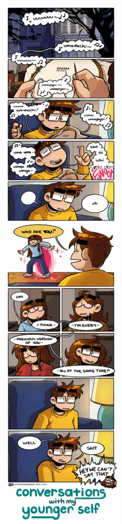A 12 panel comic, rendered in full color. In the first panel, we see the outside of an apartment building at night. Light glows from a set of windows, and from those windows lilts singing; a bastardized, romanji version of "Umapyoi Legend" from the game Umamusume Pretty Derby: "Uuuuuuu, umadachi!" In the second panel, we hands holding a cross stitch hoop and sewing stitches, a cozy apartment interior in the background. The singing continues, "uuuuu, umapyoi, umapyoi!" In the third panel, we see who the hands sewing belong to: Emily, a woman with glasses, short hair, and wearing a goldenrod colored sweater. She focuses on her stitching as she continues singing to herself, "uuuuu sukidacchi! Uuuu, umapyoi!" In the forth panel, she gives into singing, slowly lowering her hoop as she leans back and finishes the verse, "uma uma umya umya san ni ichi fight!" On the "fight," a "FWOOM" sound effect bursts from off panel. In the fifth panel, Emily leans forward, stunned, looking at whatever has just occurred off panel with a simple "uh." In the sixth panel, we see what she's looking at: a portal that has opened up over her floor with a young girl stepping through it, who looks quite similar to Emily in appearance, though she has long hair and bangs and is much smaller. Emily asks with clear confusion, "who are you?" The seventh, eight, ninth and tenth panels are all arranged in a square, and the speech bubbles weave through each one. In the center of all of them stand the young girl, who shifts from her original young appearance to an appearance much similar to the current Emily as she delivers her observation: "Um, I think I'm every previous version of you all at the same time?" In the eleventh panel, we return to seeing the current Emily seated on the couch, staring in bewilderment. In the twelfth panel, she leans back onto the couch and simply says, "Well. Shit." to which her youngest self of the versions shown yells "hey we can't say that!" Below this is the title treatment of the series in lowercase letters: "Conversations with my Younger Self"