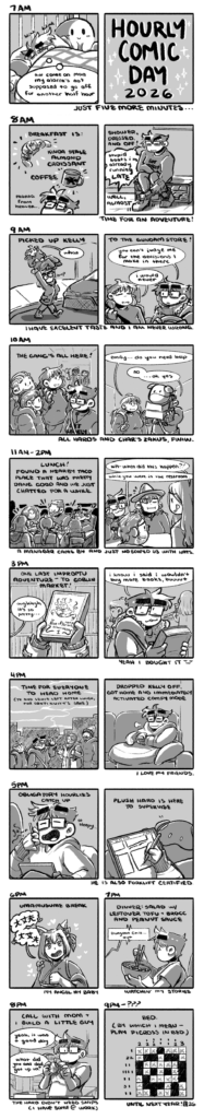 A series of hourly comics. In the 7 am comic, Emily blearily wakes up, blinking in the light, saying "aw come on man my alarm's not supposed to go off for another half hour." In the 8 am comic, Emily enjoys breakfast (a kinda stale almond croissant and coffee), and then gets ready to head out for the day. In the 9 am comic, Emily picks up her friend, Kelly (both literally for comic goofs and you know, in a car actually) and they set off to the Gundam store. Emily asks Kelly not to judge her for her future actions. In the 10 am comic, Emily and Kelly meet up with everyone else: Tybalt, Lewis, Matt and Jessye. We see Emily in the Gundam store holding a comedic pile of boxes with a big plush Haro balanced on top. In the 11 am to 2 pm comic, the gang gets lunch: tacos! Kelly for some reason gets a tiny sombrero because a manager just put one on her head while walking by. In the 3 pm comic, Emily, Kelly, Matt and Jessye visit Goblin Market, and Emily coos over a gorgeous copy of Rose of Versailles. In the 4 pm comic, everyone heads their separate ways, and Emily is seen at home wrapped in a big oversized blanket hoodie. In the 5 pm comic, Emily works on hourlies as she lets out a big yawn. (Plush Haro supervises.) In the 6 pm comic, we see Haru Urara from Umamusume to designate an Umamusume break. In the 7 pm comic, Emily has dinner: a salad with tofu and broccoli. In the 8 pm comic, Emily builds a small Haro kit while on the phone and catching up with her mom. In the 9 pm comic, she goes to bed (but really, plays picross until an indeterminate time.)